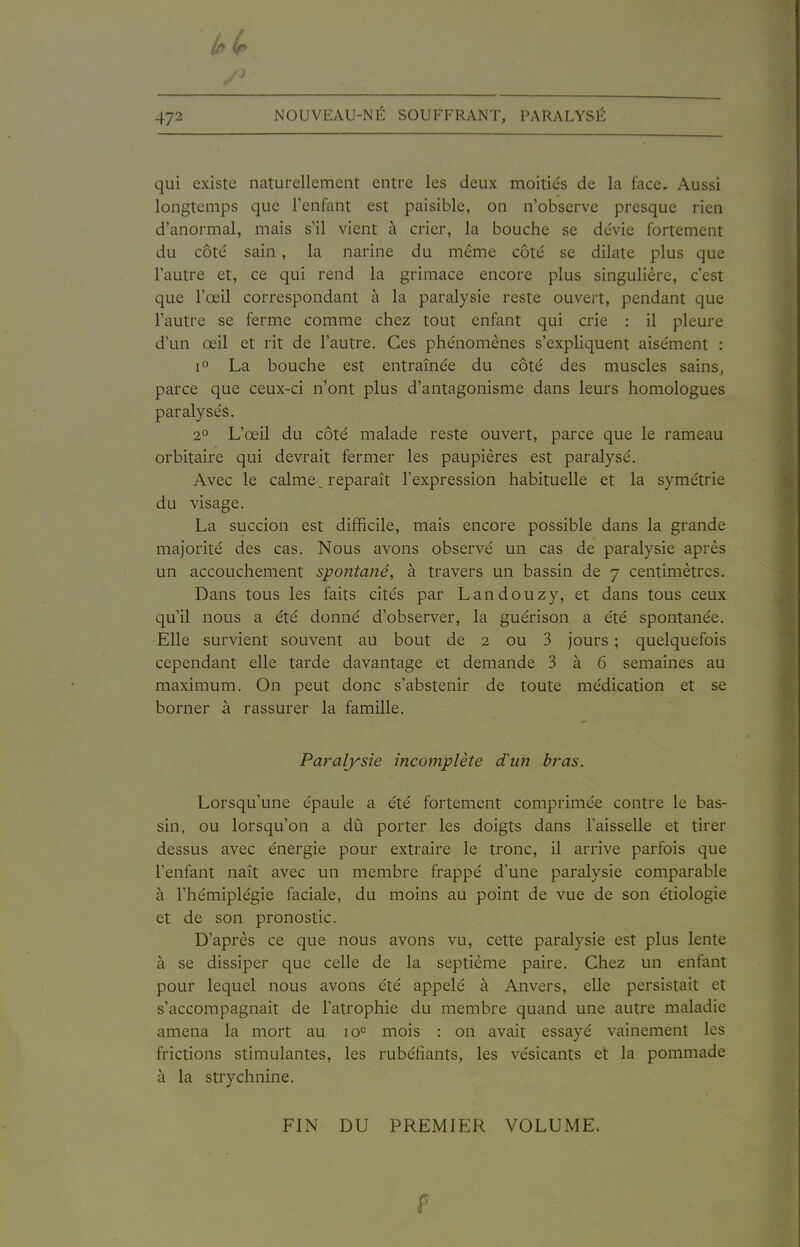 4y2 NOUVEAU-NÉ SOUFFRANT, PARALYSÉ qui existe naturellement entre les deux moitiés de la face. Aussi longtemps que l'enfant est paisible, on n'observe presque rien d'anormal, mais s'il vient à crier, la bouche se dévie fortement du côté sain, la narine du même côté se dilate plus que l'autre et, ce qui rend la grimace encore plus singulière, c'est que l'œil correspondant à la paralysie reste ouvert, pendant que l'autre se ferme comme chez tout enfant qui crie : il pleure d'un œil et rit de l'autre. Ces phénomènes s'expliquent aisément : 1° La bouche est entraînée du côté des muscles sains, parce que ceux-ci n'ont plus d'antagonisme dans leurs homologues paralysés. 20 L'œil du côté malade reste ouvert, parce que le rameau orbitaire qui devrait fermer les paupières est paralysé. Avec le calme^ reparaît l'expression habituelle et la symétrie du visage. La succion est difficile, mais encore possible dans la grande majorité des cas. Nous avons observé un cas de paralysie après un accouchement spontané, à travers un bassin de 7 centimètres. Dans tous les faits cités par Landouzy, et dans tous ceux qu'il nous a été donné d'observer, la guérison a été spontanée. Elle survient souvent au bout de 2 ou 3 jours ; quelquefois cependant elle tarde davantage et demande 3 à 6 semaines au maximum. On peut donc s'abstenir de toute médication et se borner à rassurer la famille. Paralysie incomplète d'un bras. Lorsqu'une épaule a été fortement comprimée contre le bas- sin, ou lorsqu'on a dû porter les doigts dans l'aisselle et tirer dessus avec énergie pour extraire le tronc, il arrive parfois que l'enfant naît avec un membre frappé d'une paralysie comparable à l'hémiplégie faciale, du moins au point de vue de son étiologie et de son pronostic. D'après ce que nous avons vu, cette paralysie est plus lente à se dissiper que celle de la septième paire. Chez un enfant pour lequel nous avons été appelé à Anvers, elle persistait et s'accompagnait de l'atrophie du membre quand une autre maladie amena la mort au lo^ mois : on avait essayé vainement les frictions stimulantes, les rubéfiants, les vésicants et la pommade à la strychnine. FIN DU PREMIER VOLUME.