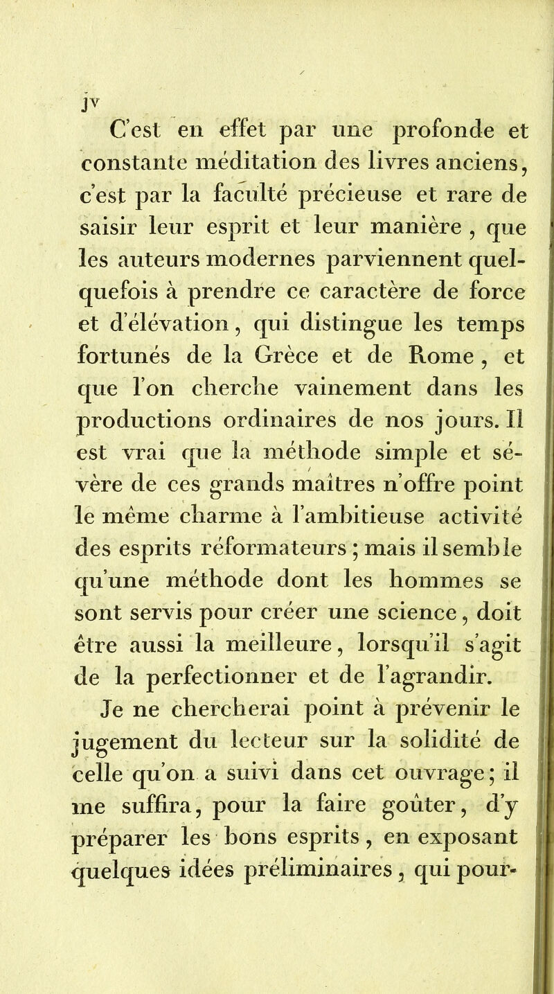 C’est en effet par une profonde et constante méditation des livres anciens, c’est par la faculté précieuse et rare de saisir leur esprit et leur manière , que les auteurs modernes parviennent quel- quefois à prendre ce caractère de force et d’élévation, qui distingue les temps fortunés de la Grèce et de Rome , et que l’on cliercîie vainement dans les productions ordinaires de nos jours. Il est vrai que la méthode simple et sé- vère de ces grands maîtres n’offre point le meme charme à l’ambitieuse activité des esprits réformateurs ; mais il semble qu’une méthode dont les hommes se sont servis pour créer une science, doit être aussi la meilleure, lorsqu’il s’agit de la perfectionner et de l’agrandir. Je ne chercherai point à prévenir le jugement du lecteur sur la solidité de celle qu’on a suivi dans cet ouvrage ; il me suffira, pour la faire goûter, d’y préparer les bons esprits, en exposant quelques idées préliminaires, qui pour-