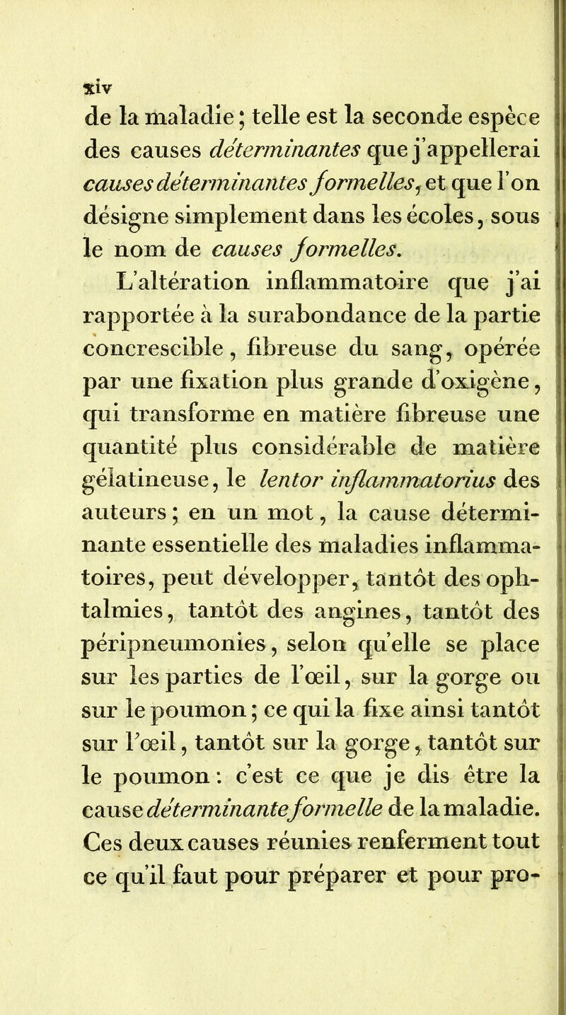 %iy de la maladie ; telle est la seconde espèce des causes déterminantes causes déterminantes formelles que l’on désigne simplement dans les écoles, sous le nom de causes formelles. L’altération inflammatoire que j’ai rapportée à la surabondance de la partie concrescible 5 fibreuse du sang, opérée par une fixation plus grande d’oxigène, qui transforme en matière fibreuse une quantité plus considérable de matière gélatineuse, le lentor inflammatorius des auteurs ; en un mot, la cause détermi- nante essentielle des maladies inflamma- toires, peut développer, tantôt des oph- talmies, tantôt des angines, tantôt des péripneumonies, selon quelle se place sur les parties de l’œil, sur la gorge ou sur le poumon ; ce qui la fixe ainsi tantôt sur Fœil, tantôt sur la gorge, tantôt sur le poumon : c’est ce que je dis être la cause déterminante formelle de la maladie. Ces deux causes réunies renferment tout ce qu’il faut pour préparer et pour pro-