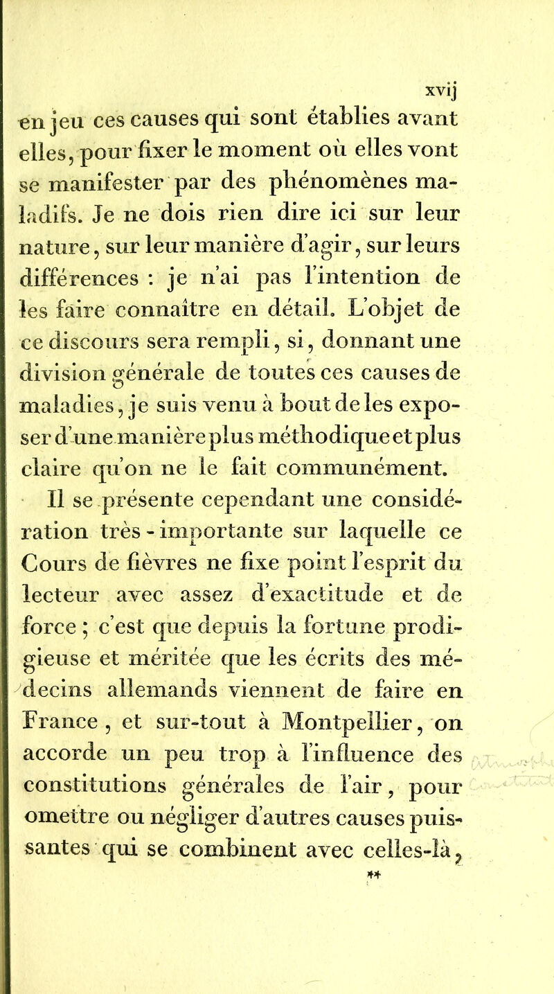 enjeu ces causes qui sont établies avant elles, pour fixer le moment où elles vont se manifester par des phénomènes ma- ladifs. Je ne dois rien dire ici sur leur nature, sur leur manière d’agir, sur leurs différences : je n’ai pas l’intention de les faire connaitre en détail. L’objet de ce discours sera rempli, si, donnant une division t^énérale de toutes ces causes de O maladies, je suis venu à bout de les expo- ser d’une manière plus méthodique et plus claire qu’on ne le fait communément. Il se présente cependant une considé- ration très - importante sur laquelle ce Cours de fièvres ne fixe point l’esprit du lecteur avec assez d’exactitude et de force ; c’est que depuis la fortune prodi- gieuse et méritée que les écrits des mé- decins allemands viennent de faire en France, et sur-tout à Montpellier, on accorde un peu trop à l’influence des constitutions générales de l’air, pour omettre ou négliger d’autres causes puis- santes qui se combinent avec celies-îà