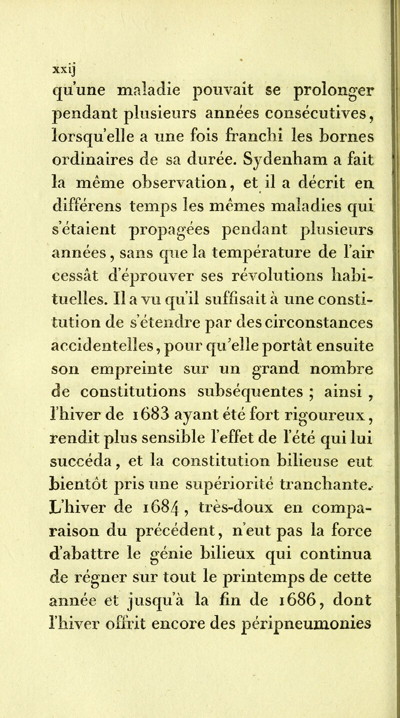 quune maladie pouvait se prolonger pendant plusieurs années consécutives, lorsqu’elle a une fois franchi les bornes ordinaires de sa durée. Sydenham a fait la même observation, et il a décrit en différens temps les mêmes maladies qui s’étaient propagées pendant plusieurs années, sans que la température de l’air cessât d’éprouver ses révolutions habi- tuelles. II a vu qu’il suffisait à une consti- tution de s’étendre par des circonstances accidentelles, pour qu'elle portât ensuite son empreinte sur un grand nombre de constitutions subséquentes ; ainsi , riiiver de 1683 ayant été fort rigoureux, rendit plus sensible l’effet de l’été qui lui succéda, et la constitution bilieuse eut bientôt pris une supériorité tranchante. L’hiver de 1684, très-doux en compa- raison du précédent, n’eut pas la force d’abattre le génie bilieux qui continua de régner sur tout le printemps de cette année et jusqu’à la fin de 1686, dont l’hiver offrit encore des péripneumonies