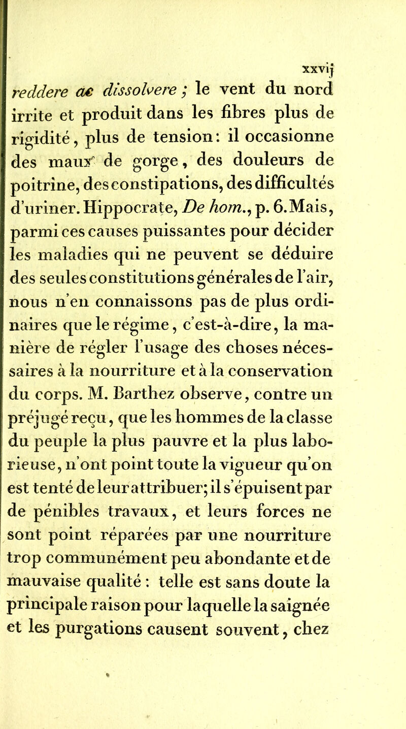 xxvij reddere ae dissol^^ere ; le vent du nord irrite et produit dans les fibres plus de rigidité, plus de tension ; il occasionne des maus de gorge, des douleurs de poitrine, des constipations, des difficultés d’uriner. Hippoci-ate, De hom., p. ô.Mais, parmi ces causes puissantes pour décider les maladies qui ne peuvent se déduire des seules constitutions générales de l’air, nous n’eu connaissons pas de plus ordi- naires que le régime, c’est-à-dire, la ma- nière de régler l’usage des choses néces- saires à la nourriture et à la conservation du corps. M. Barthez observe, contre un préjugé reçu, que les hommes de la classe du peuple la plus pauvre et la plus labo- rieuse , n’ont point toute la vigueur qu’on est tenté de leur attribuer; il s’épuisent par de pénibles travaux, et leurs forces ne sont point réparées par une nourriture trop communément peu abondante et de mauvaise qualité : telle est sans doute la principale raison pour laquelle la saignée et les purgations causent souvent, chez