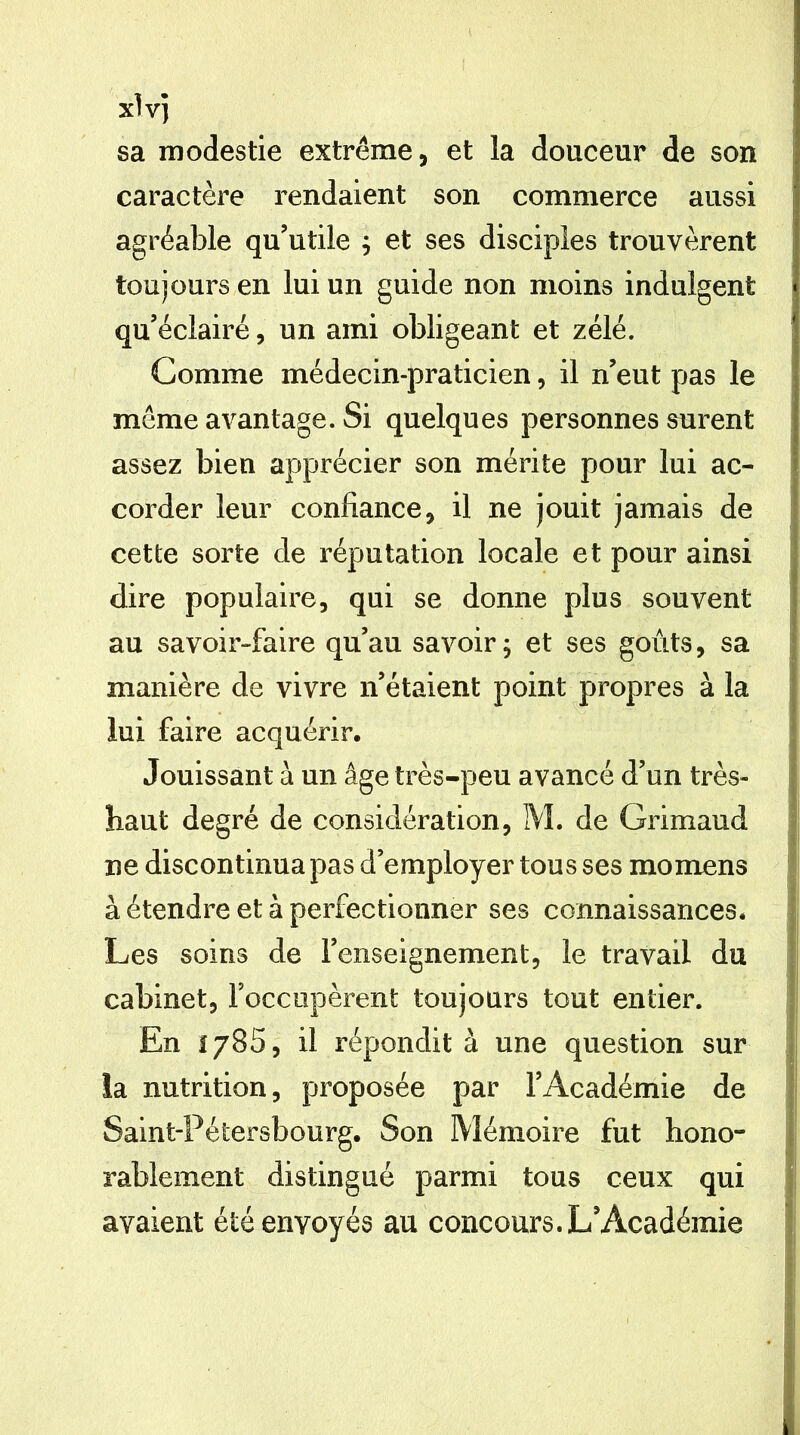 x\y] sa modestie extrême, et la douceur de son ! caractère rendaient son commerce aussi agréable qu’utile ^ et ses disciples trouvèrent toujours en lui un guide non moins indulgent j qu’éclairé, un ami obligeant et zélé. | Comme médecin-praticien, il n’eut pas le même avantage. Si quelques personnes surent assez bien apprécier son mérite pour lui ac- corder leur confiance, il ne jouit jamais de j cette sorte de réputation locale et pour ainsi i dire populaire, qui se donne plus souvent au savoir-faire qu’au savoir; et ses goûts, sa I manière de vivre n’étaient point propres à la lui faire acquérir. Jouissant à un âge très-peu avancé d’un très- haut degré de considération, M. de Grimaud ' ne discontinua pas d’employer tous ses momens à étendre et à perfectionner ses connaissances, j Les soins de l’enseignement, le travail du 1 cabinet, Foccopèrent toujours tout entier. | En 1785, il répondit à une question sur j ia nutrition, proposée par l’Académie de ] Saint-Pétersbourg. Son Mémoire fut hono- j rablement distingué parmi tous ceux qui } avaient été envoyés au concours. L’Académie ]