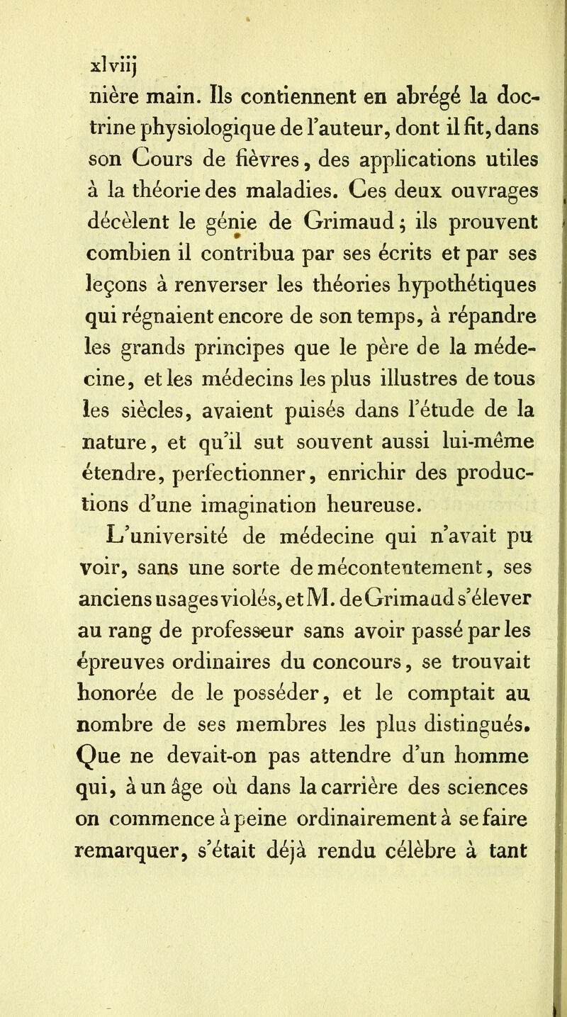 xlviij nière main. Ils contiennent en abrégé la doc- trine physiologique de Fauteur, dont il fit, dans son Cours de fièvres, des applications utiles à la théorie des maladies. Ces deux ouvrages décèlent le génie de Grimaud; ils prouvent combien il contribua par ses écrits et par ses leçons à renverser les théories hypothétiques qui régnaient encore de son temps, à répandre les grands principes que le père de la méde- cine, et les médecins les plus illustres de tous les siècles, avaient puisés dans Fétude de la nature, et qu’il sut souvent aussi lui-même étendre, perfectionner, enrichir des produc- tions d’une imagination heureuse. L’université de médecine qui n’avait pu voir, sans une sorte de mécontentement, ses anciens usages violés, et M. deCrimaud s’élever au rang de professeur sans avoir passé par les épreuves ordinaires du concours, se trouvait honorée de le posséder, et le comptait au nombre de ses membres les plus distingués. Que ne devait-on pas attendre d’un homme qui, à un âge où dans la carrière des sciences on commence à peine ordinairement à se faire remarquer, s’était déjà rendu célèbre à tant