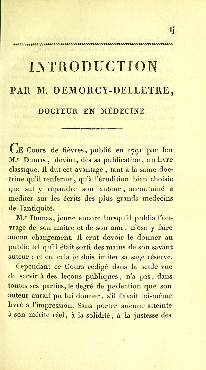 Ij |^/VV\^^^^VV'VVW'VWVW^lVWWWWV\^VVVWWWV^VtVWlM(WV^M/'W^^VVV^VVVVVVW INTRODUCTION PAR M. DEMORCT-DEILETRE, DOCTEUR EN MÉDECINE. Ue Cours de fièvres, publié en 1791 par feu M.** Dumas , devint, dès sa publication, un livre classique. Il dut cet avantage , tant à la saine doc- trine qu’il renferme, qu’à l’érudition bien choisie que sut y répandre son auteur , accoutumé à méditer sur les écrits des plus grands médecins de l’antiquité. M.i* Dumas, jeune encore lorsqu’il publia l’ou- vrage de son maître et de son ami, n’osa y faire aucun changement. Il crut devoir le donner au public tel qu’il était sorti des mains de son savant auteur ; et en cela je dois imiter sa sage réserve. Cependant ce Cours rédigé dans la seule vue de servir à des leçons publiques, n’a pas, dans toutes ses parties, le degré de perfection que son auteur aurait pu lui donner, s’il l’avait lui-même livré à l’impression. Sans porter aucune atteinte à son mérite réel, à la solidité, à la justesse des