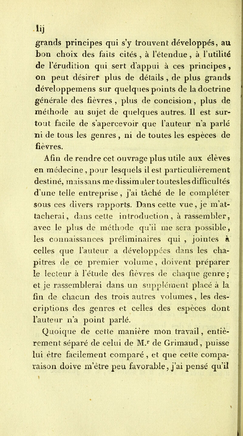 lij i grands principes qui s’y trouvent développés, au | bon choix des faits cités , à l’étendue, à Futilité ! de l’érudition qui sert d’appui à ces principes , on peut désirer plus de détails , de plus grands ! développemens sur quelques points de la doctrine générale des fièvres , plus de concision , plus de méthode au sujet de quelques autres. Il est sur- tout facile de s’apercevoir que Fauteur n’a parlé ni de tous les genres, ni de toutes les espèces de fièvres. Afin de rendre cet ouvrage plus utile aux élèves en médecine, pour lesquéls il est particulièrement destiné, mais sans me dissimuler toutesles difficultés d’une telle entreprise, j’ai tâché de le compléter sous ces divers rapports. Dans cette vue, je m’at- tacherai, dans cette introduction , à rassembler, j avec le plus de méthode qu’il me sera possible, ‘ les connaissances préliminaires qui , jointes à \ celles que Fauteur a développées dans les cha- ' pitres de ce premier volume, doivent préparer le lecteur à Fétude des fièvres de chaque genre 5 > et je rassemblerai dans un supplément placé à la ; fin de chacun des trois autres volumes, les des- | criptions des genres et celles des espèces dont | Fauteur n’a point parlé. | Quoique de cette manière mon travail, entiè- ( rement séparé de celui de M.*' de Grimaud, puisse lui être facilement comparé, et que cette compa- raison doive m’étre peu favorable, j’ai pensé qu’il i