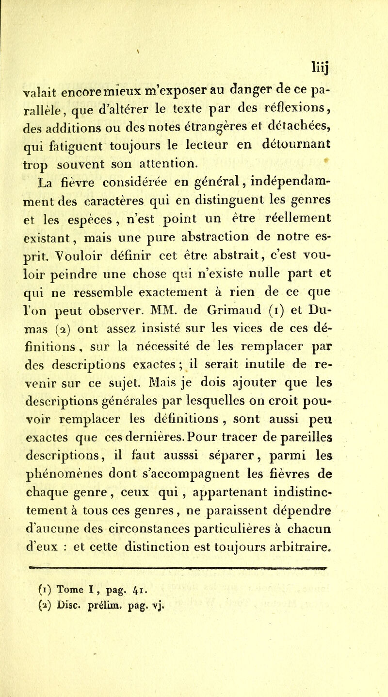 liij valait encore mieux m’exposer au danger de ce pa- rallèle, que d’altérer le texte par des réflexions, des additions ou des notes étrangères et détachées, qui fatiguent toujours le lecteur en détournant trop souvent son attention. La fièvre considérée en général, indépendam- ment des caractères qui en distinguent les genres et les espèces , n’est point un être réellement existant, mais une pure abstraction de notre es- prit. Vouloir définir cet être abstrait, c’est vou- loir peindre une chose qui n’existe nulle part et qui ne ressemble exactement à rien de ce que l’on peut observer. MM. de Grimaud (i) et Du- mas [‘i) ont assez insisté sur les vices de ces dé- finitions , sur la nécessité de les remplacer par des descriptions exactes ; il serait inutile de re- venir sur ce sujet. Mais je dois ajouter que les descriptions générales par lesquelles on croit pou- voir remplacer les définitions , sont aussi peu exactes que ces dernières. Pour tracer de pareilles descriptions, il faut ausssi séparer, parmi les phénomènes dont s’accompagnent les fièvres de chaque genre, ceux qui , appartenant indistinc- tement à tous ces genres, ne paraissent dépendre d’aucune des circonstances particulières à chacun d’eux : et cette distinction est toujours arbitraire. (i) Tome I, pag. 4i. (a) Disc, prélim. pag. vj.