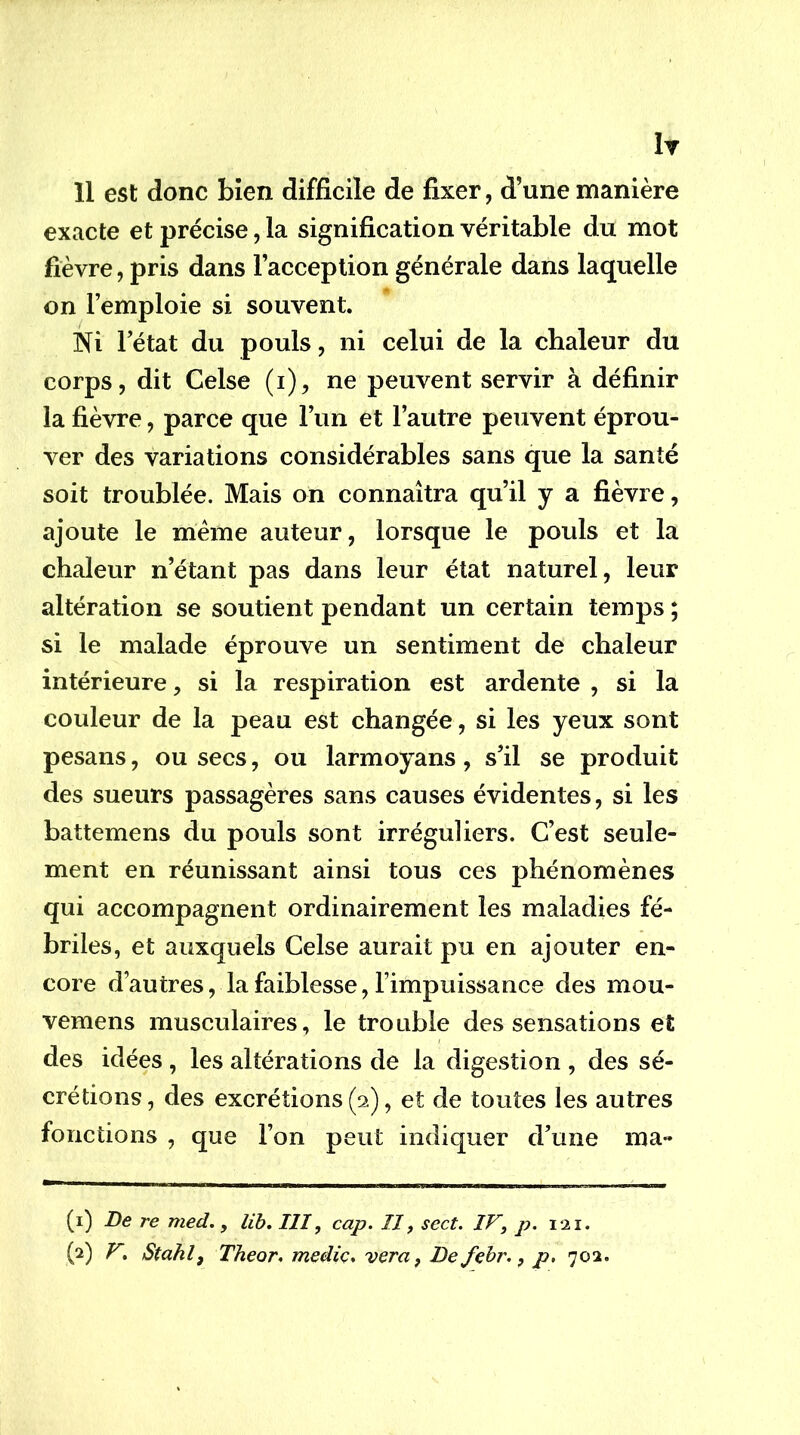 1t îl est donc bien difficile de fixer, d’une manière exacte et précise, la signification véritable du mot fièvre, pris dans l’acception générale dans laquelle on l’emploie si souvent. Kl letat du pouls, ni celui de la chaleur du corps, dit Celse (i), ne peuvent servir à définir la fièvre, parce que l’un et l’autre peuvent éprou- ver des variations considérables sans que la santé soit troublée. Mais on connaîtra qu’il y a fièvre, ajoute le meme auteur, lorsque le pouls et la chaleur n’étant pas dans leur état naturel, leur altération se soutient pendant un certain temps ; si le malade éprouve un sentiment de chaleur intérieure, si la respiration est ardente , si la couleur de la peau est changée, si les yeux sont pesans, ou secs, ou larmoyans, s’il se produit des sueurs passagères sans causes évidentes, si les battemens du pouls sont irréguliers. C’est seule- ment en réunissant ainsi tous ces phénomènes qui accompagnent ordinairement les maladies fé- briles, et auxquels Celse aurait pu en ajouter en- core d’autres, la faiblesse, l’impuissance des mou- vemens musculaires, le trouble des sensations et des idées , les altérations de la digestion , des sé- crétions, des excrétions (2), et de toutes les autres fonctions , que l’on peut indiquer d’une ma- (1) De re med., lih, III, cap. Il, sect. IV, p. 121.