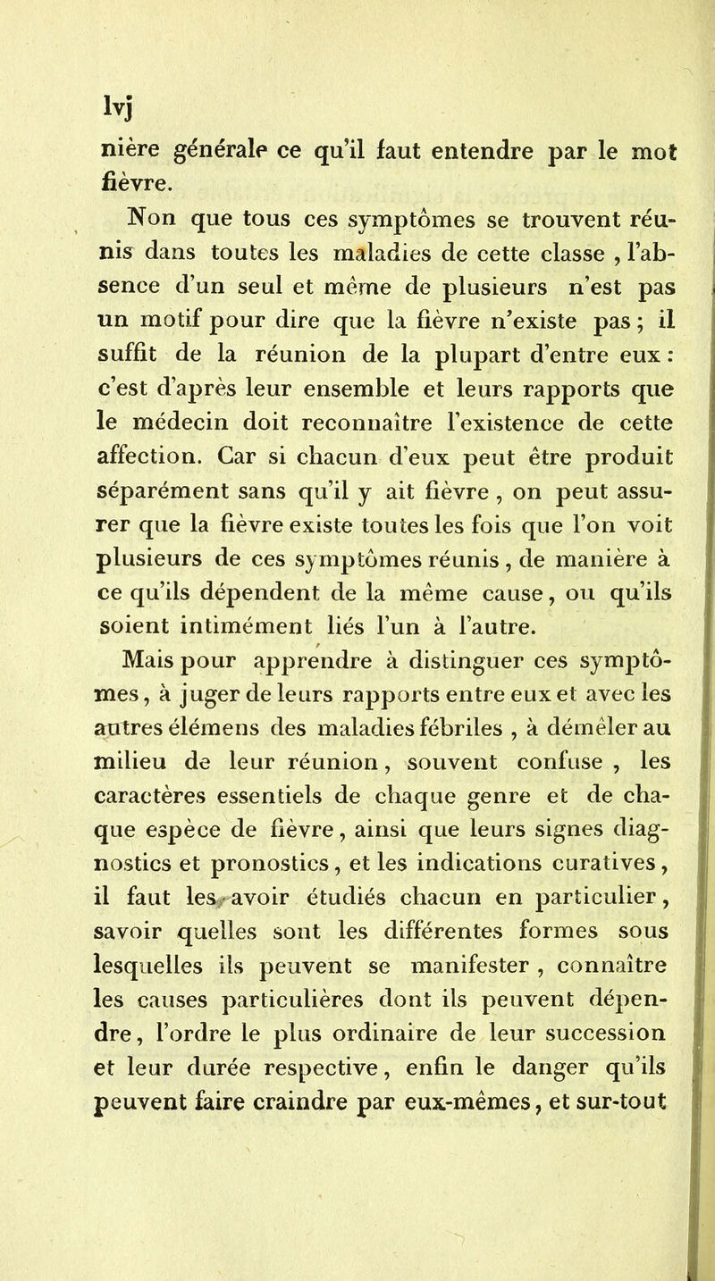 nière générale ce qu’il faut entendre par le mot fièvre. Non que tous ces symptômes se trouvent réu- nis dans toutes les maladies de cette classe , l’ab- sence d’un seul et même de plusieurs n’est pas un motif pour dire que la fièvre n’existe pas ; il suffit de la réunion de la plupart d’entre eux : c’est d’après leur ensemble et leurs rapports que le médecin doit reconnaître l’existence de cette affection. Car si chacun d’eux peut être produit séparément sans qu’il y ait fièvre, on peut assu- rer que la fièvre existe toutes les fois que l’on voit plusieurs de ces symptômes réunis , de manière à ce qu’ils dépendent de la même cause, ou qu’ils soient intimément liés l’un à l’autre. Mais pour apprendre à distinguer ces symptô- mes , à juger de leurs rapports entre eux et avec les autres élémens des maladies fébriles , à démêler au milieu de leur réunion, souvent confuse , les caractères essentiels de chaque genre et de cha- que espèce de fièvre, ainsi que leurs signes diag- nostics et pronostics, et les indications curatives, il faut les/ avoir étudiés chacun en particulier, savoir quelles sont les différentes formes sous lesquelles ils peuvent se manifester , connaître les causes particulières dont ils peuvent dépen- dre, l’ordre le plus ordinaire de leur succession et leur durée respective, enfin le danger qu’ils peuvent faire craindre par eux-mémes, et sur-tout