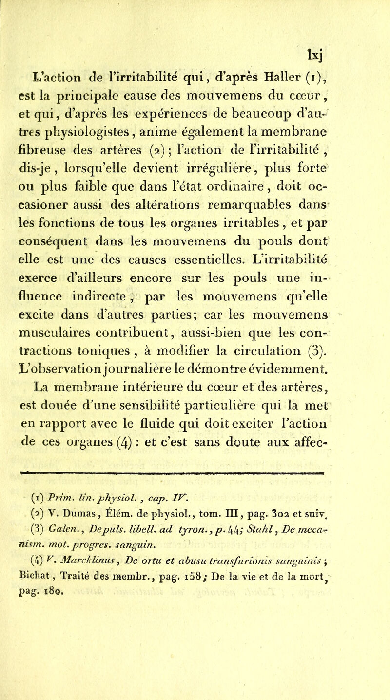 L’action de l’irritabilité qui, d’après Haller (i), est la principale cause des mouvemens du cœur, et qui, d’après les expériences de beaucoup d’au- tres physiologistes, anime également la membrane fibreuse des artères (2) ; Faction de l’irritabilité , dis-je, lorsqu’elle devient irrégulière, plus forte ou plus faible que dans l’état ordinaire, doit oc- casioner aussi des altérations remarquables daris^ les fonctions de tous les organes irritables , et par conséquent dans les mouvemens du pouls dont elle est une des causes essentielles. L’irritabilité exerce d’ailleurs encore sur les pouls une in- fluence indirecte, par les mouvemens qu’elle excite dans d’autres parties; car les mouvemens musculaires contribuent, aussi-bien que les con- tractions toniques , à modifier la circulation (3). L’observation journalière le démontre évidemment. La membrane intérieure du cœur et des artères, est douée d’une sensibilité particulière qui la met en rapport avec le fluide qui doit exciter Faction de ces organes (4) : et c’est sans doute aux affec- (i) Prim. lin. physiol. , cap. IF. (9.) V. Dumas, Élëm. de pliysiol., tom. III, pag. 3o2 et suiv. (3) Galen., Depuis, libell. ad tyron., p. 44/ Stahl, De meca^ nism. mot. progrès, sanguin. ' (4) ^• Marchlinus, De ortu et abusu transfurionis sanguinis ; Bicliat, Traité des membr., pag. i58; De la -vie et de la mort^ pag. i8o.