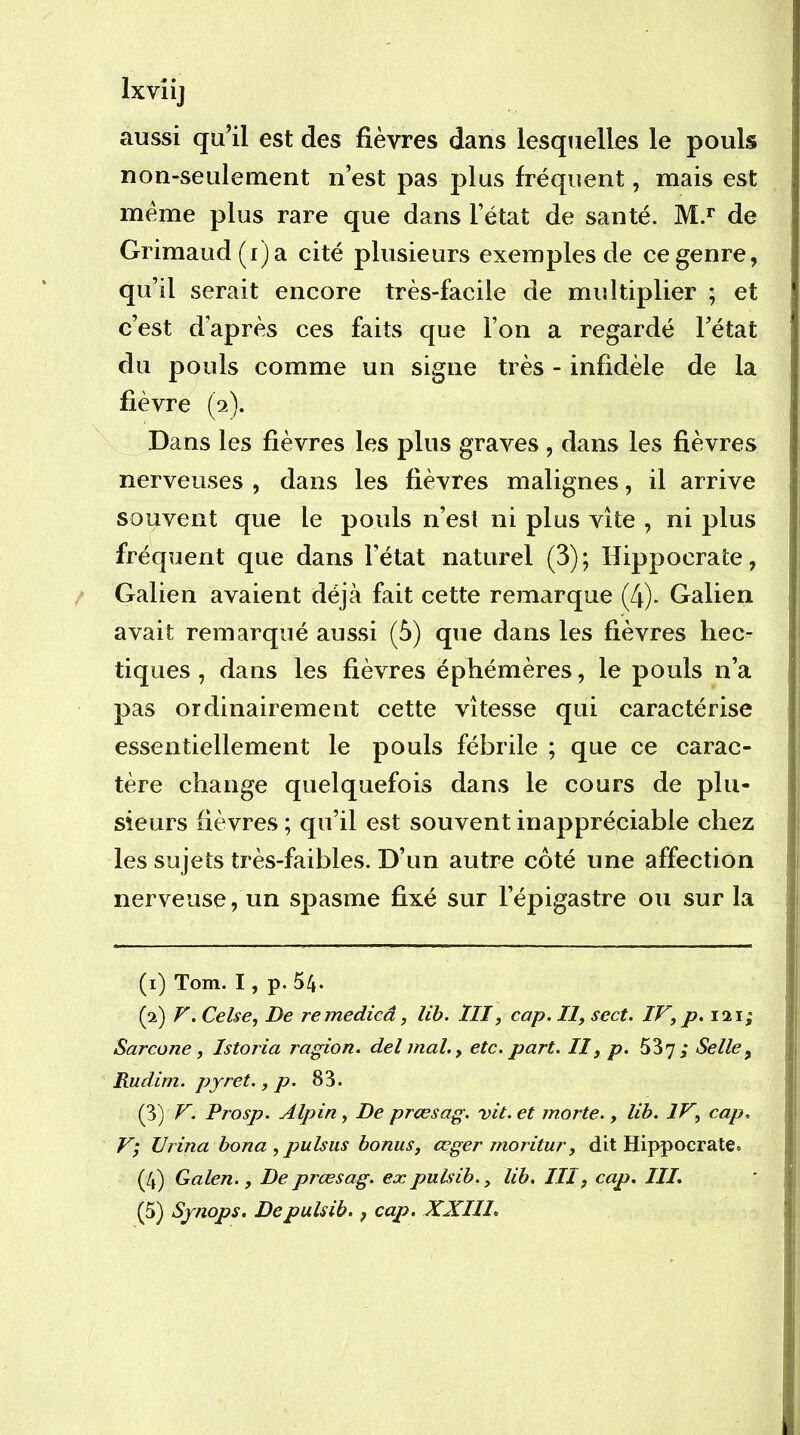 aussi qu’il est des fièvres dans lesquelles le pouls non-seulement n’est pas plus fréquent, mais est meme plus rare que dans l’état de santé. M.*’ de Grimaud(f)a cité plusieurs exemples de ce genre, qu’il serait encore très-facile de multiplier ; et c’est d’après ces faits que l’on a regardé l’état du pouls comme un signe très - infidèle de la fièvre (2). Dans les fièvres les plus graves , dans les fièvres i nerveuses , dans les fièvres malignes, il arrive souvent que le pouls n’est ni plus vite , ni plus fréquent que dans l’état naturel (3); Hippocrate, Galien avaient déjà fait cette remarque (4). Galien avait remarqué aussi (à) que dans les fièvres hec- tiques , dans les fièvres éphémères, le pouls n’a pas ordinairement cette vitesse qui caractérise essentiellement le pouls fébrile ; que ce carac- tère change quelquefois dans le cours de plu- sieurs fièvres ; qu’il est souvent inappréciable chez j les sujets très-faibles. D’un autre côté une affection I nerveuse, un spasme fixé sur l’épigastre ou sur la (1) Tom. I, p. 54. (2) V. Celse, De remedicâ, lih. ÏII, cap. Il, sect. IV, p. 121; Sarcone, Istoria ragion. delmah, etc. part. II y p. SSy; Selle ^ | Rudim. pyret., p. 83. (3) V. Prosp. Alpin, De prœsag. vit. et morte., lih. IV, cap. V; Urina bona , pulsiis bonus, œger moritur, dit Hippocrate. ,, (4) Galen., De prœsag. ex pulsih., lih. III, cap. III. (5) Synops. Depulsib., cap. XXIII. ' \ î j