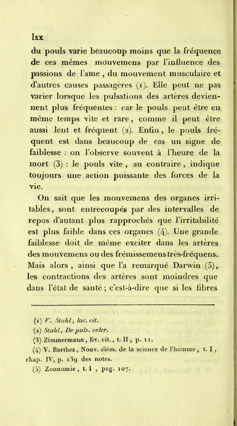 du pouls varie beaucoup moins que la fréquence de ces memes mouvemens par l’influence des passions de l’ame , du mouvement musculaire et d’autres causes passagères (i). Elle peut ne pas varier lorsque les pulsations des artères devien- nent plus fréquentes : car le pouls peut être en même temps vite et rare, comme il peut être aussi lent et fréquent (2). Enfin, le pouls fré- quent est dans beaucoup de cas un signe de faiblesse : on l’observe souvent à l’heure de la mort (3) : le pouls vite , au contraire , indique toujours une action puissante des forces de la vie. On sait que les mouvemens des organes irri- tables , sont entrecoupés par des intervalles de repos d’autant plus rapprochés que l’irritabilité est plus faible dans ces organes (4). Une grande faiblesse doit de même exciter dans les artères des mouvemens ou des frémissemenstrès-fréquens. Mais alors , ainsi que l’a remarqué Darwin (5), les contractions des artères sont moindres que dans l’état de santé ; c’est-à-dire que si les fibres (i) V. Stahl, loc. cit. (a) Stahl, De puis, celer. (3) Zimmermann, liv. cit., t. II, p. ir. (4) V. Barthez, Nouv. élém. de la science de l’homme, t. I, cliap. IV, p. 139 des notes. (5) Zoonomie , 1.1 , pag. 107.