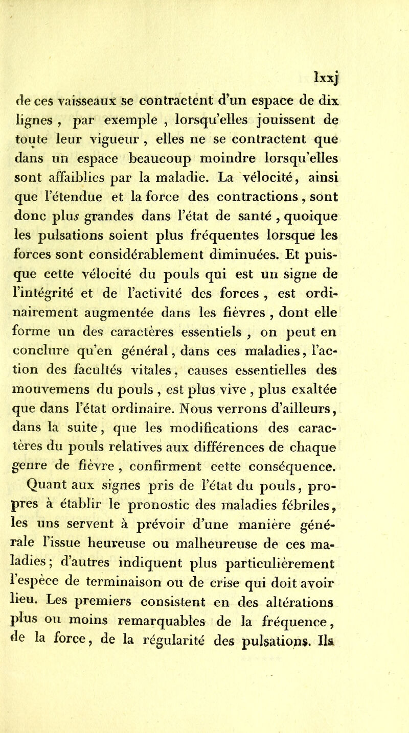 îxxj de ces vaisseaux se contractent d’un espace de dix lignes , par exemple , lorsqu’elles jouissent de toute leur vigueur , elles ne se contractent que dans un espace beaucoup moindre lorsqu’elles sont affaiblies par la maladie. La vélocité, ainsi que l’étendue et la force des contractions, sont donc plu^ grandes dans l’état de santé , quoique les pulsations soient plus fréquentes lorsque les forces sont considérablement diminuées. Et puis- que cette vélocité du pouls qui est un signe de l’intégrité et de l’activité des forces , est ordi- nairement augmentée dans les fièvres , dont elle forme un des caractères essentiels , on peut en conclure qu’en général, dans ces maladies, l’ac- tion des facultés vitales, causes essentielles des mouvemens du pouls , est plus vive , plus exaltée que dans l’état ordinaire. Nous verrons d’ailleurs, dans la suite, que les modifications des carac- tères du pouls relatives aux différences de chaque genre de fièvre , confirment cette conséquence. Quant aux signes pris de l’état du pouls, pro- pres à établir le pronostic des maladies fébriles, les uns servent à prévoir d’une manière géné- rale l’issue heureuse ou malheureuse de ces ma- ladies; d’autres indiquent plus particulièrement l’espèce de terminaison ou de crise qui doit avoir lieu. Les premiers consistent en des altérations plus ou moins remarquables de la fréquence, de la force, de la régularité des pulsations.