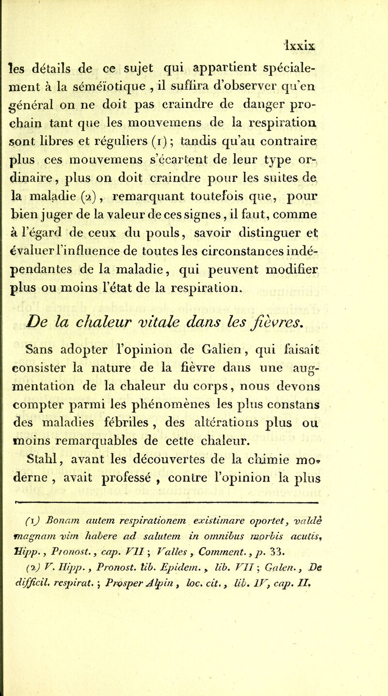 les détails de ce sujet qui appartient sjDéciale- inent à la séméiotique , il suffira d’observer qu’en général on ne doit pas craindre de danger pro- chain tant que les mouvemens de la respiration sont libres et réguliers (i) ; tandis qu’au contraire plus ces mouvemens s’écartent de leur type or- dinaire , plus on doit craindre pour les suites de la maladie (îi), remarquant toutefois que, pour bien juger de la valeur de ces signes, il faut, comme à l’égard de ceux du pouls, savoir distinguer et évaluer l’influence de toutes les circonstances indé- pendantes de la maladie, qui peuvent modifier plus ou moins l’état de la respiration. De la chaleur vitale dans les jievres. Sans adopter l’opinion de Galien, qui faisait consister la nature de la fièvre dans une aug- mentation de la chaleur du corps, nous devons compter parmi les phénomènes les plus constans des maladies fébriles, des altérations plus ou moins remarquables de cette chaleur. Stahl, avant les découvertes de la cliimie mo^ derne , avait professé , contre l’opinion la plus (j) Bonam autem respirationem existimare oportet, valdè magnam vim habere ad salutem in omnibus juorbis acutis, Uipp., Pjonost., cap. VU ; Vallès , Comment., p. 33. {'i) V. Ilipp. , Pronost. tib. Epidem. ^ lib. VII ; Galen., De difficil. respirât. ; Prçsper Alpin , loc. cit., lib. IV, cap. II,