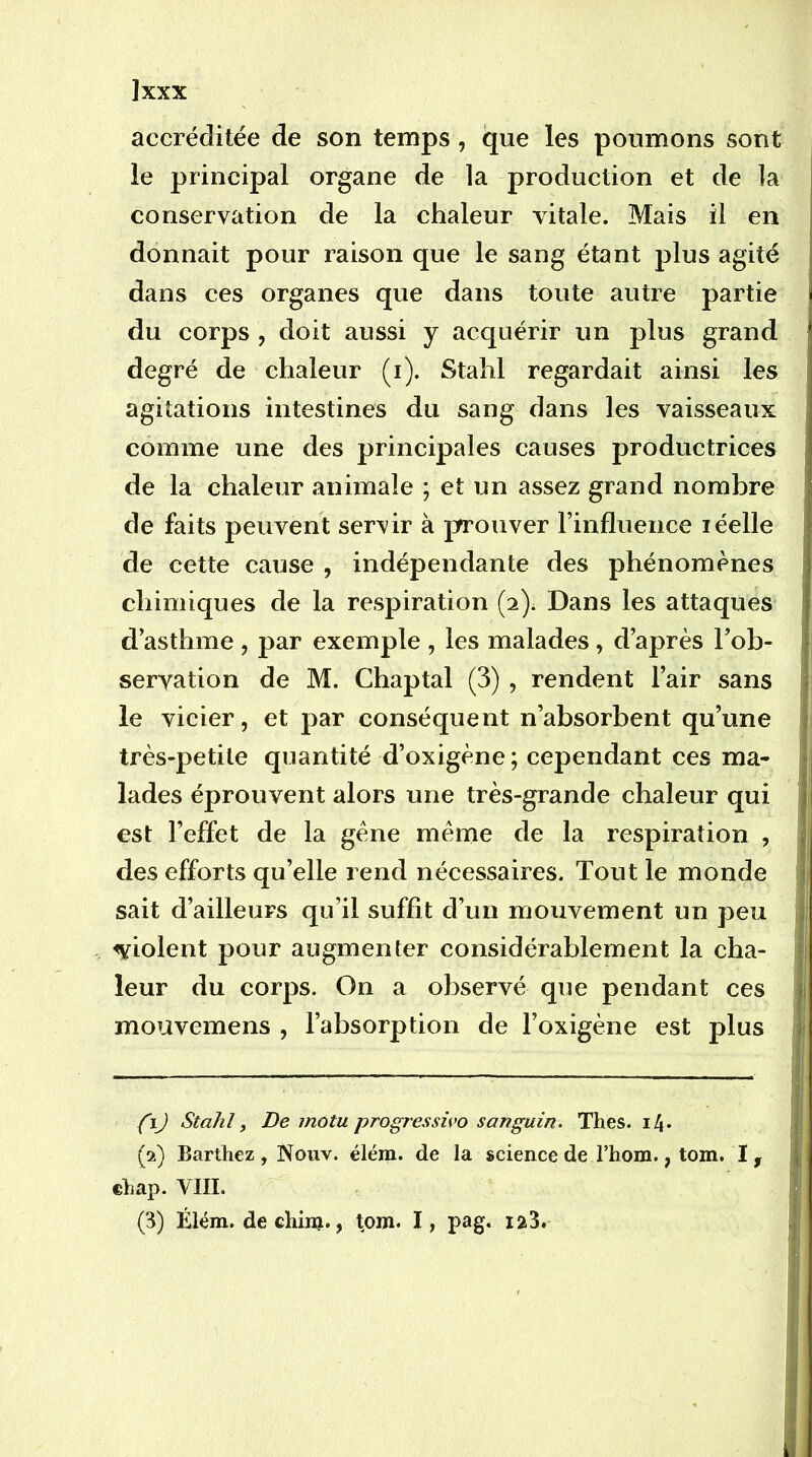 ]xxx accréditée de son temps, que les poumons sont le principal organe de la production et de la conservation de la chaleur vitale. Mais il en donnait pour raison que le sang étant plus agité dans ces organes que dans toute autre partie du corps , doit aussi y acquérir un plus grand degré de chaleur (i). Stahl regardait ainsi les agitations intestines du sang dans les vaisseaux comme une des principales causes productrices de la chaleur animale ; et un assez grand nombre de faits peuvent servir à prouver l’influence léelle de cette cause , indépendante des phénomènes chimiques de la respiration (2). Dans les attaques d’asthme , par exemple , les malades, d’après l’ob- servation de M. Chaptal (3) , rendent l’air sans le vicier, et par conséquent n’absorbent qu’une très-petite quantité d’oxigène ; cependant ces ma- lades éprouvent alors une très-grande chaleur qui est l’effet de la gêne même de la respiration , des efforts qu’elle rend nécessaires. Tout le monde sait d’ailleurs qu’il suffit d’un mouvement un peu violent pour augmenter considérablement la cha- leur du corps. On a observé que pendant ces mouvemens , l’absorption de l’oxigène est plus {iJ Stahl, De motu progrèsswo sanguin. Thés. i4* (2) Barthez , Noiiv. élém. de la science de l’hom., tom. I , ehap. VIII.