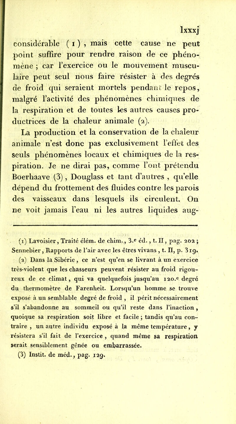 considérable ( i ) ? cqtte cause ne peut point suffire pour rendre raison de ce phéno- mène ; car l’exercice ou le mouvement muscu- laire peut seul nous faire résister à des degrés de froid qui seraient mortels pendant le repos, malgré l’activité des phénomènes chimiques de la respiration et de toutes les autres causes pro- ductrices de la chaleur animale (a). production et la conservation de la chaleur animale n’est donc pas exclusivement l’effet des seuls phénomènes locaux et chimiques de la res- piration. Je ne dirai pas, comme l’ont prétendu Boerhaave (3), Douglass et tant d’autres , qu’elle dépend du frottement des fluides contre les parois des vaisseaux dans lesquels ils circulent. On ne voit jamais l’eau ni les autres liquides aug- (1) Lavoisier, Traité élém. de cliim., 3.e éd., t. II, pag. 202 ; Sennebier, Rapports de Tair avec les êtres vivans , t. II, p. 3ig» (2) Dans la Sibérie , ce n’est qu’en se livrant à un exercice très-violent que les chasseurs peuvent résister au froid rigou- reux de ce climat, qui va quelquefois jusqu’au 120.e degré du thermomètre de Farenheit. Lorsqu’un homme se trouve exposé à un semblable degré de froid , il périt nécessairement s’il s’abandonne au sommeil ou qu’il reste dans l’inaction, quoique sa respiration soit libre et facile ; tandis qu’au con- traire , un autre individu exposé à la même température, y résistera s’il fait de l’exercice , quand même sa respiration serait sensiblement gênée ou embarrassée. (3) Instit. de méd., pag. 129.