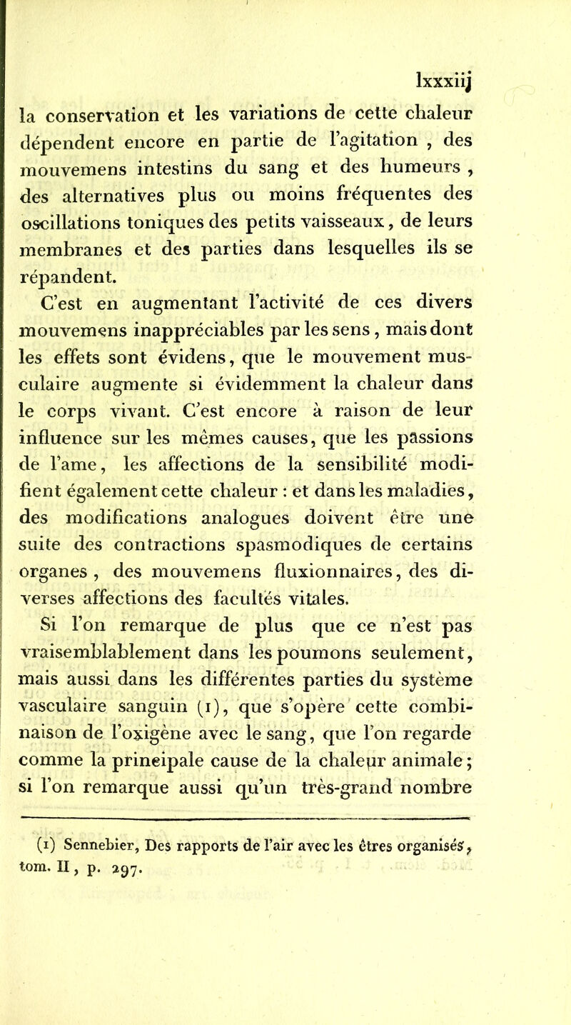 la conservation et les variations de cette chaleur dépendent encore en partie de l’agitation , des mouvemens intestins du sang et des humeurs , des alternatives plus ou moins fréquentes des oscillations toniques des petits vaisseaux, de leurs membranes et des parties dans lesquelles ils se répandent. C’est en augmentant l’activité de ces divers mouvemçns inappréciables par les sens, mais dont les effets sont évidens, que le mouvement mus- culaire augmente si évidemment la chaleur dans le corps vivant. C’est encore à raison de leur influence sur les mêmes causes, que les passions de l’ame, les affections de la sensibilité modi- fient également cette chaleur : et dans les maladies, des modifications analogues doivent être une suite des contractions spasmodiques de certains organes, des mouvemens fluxionnaires, des di- verses affections des facultés vitales. Si l’on remarque de plus que ce n’est pas vraisemblablement dans les poumons seulement, mais aussi dans les différentes parties du système vasculaire sanguin (i), que s’opère cette combi- naison de l’oxigène avec le sang, que l’on regarde comme la principale cause de la chalepr animale ; si l’on remarque aussi qu’un très-grand nombre (i) Sennebier, Des rapports de l’air avec les êtres organisés, tom. II, p.