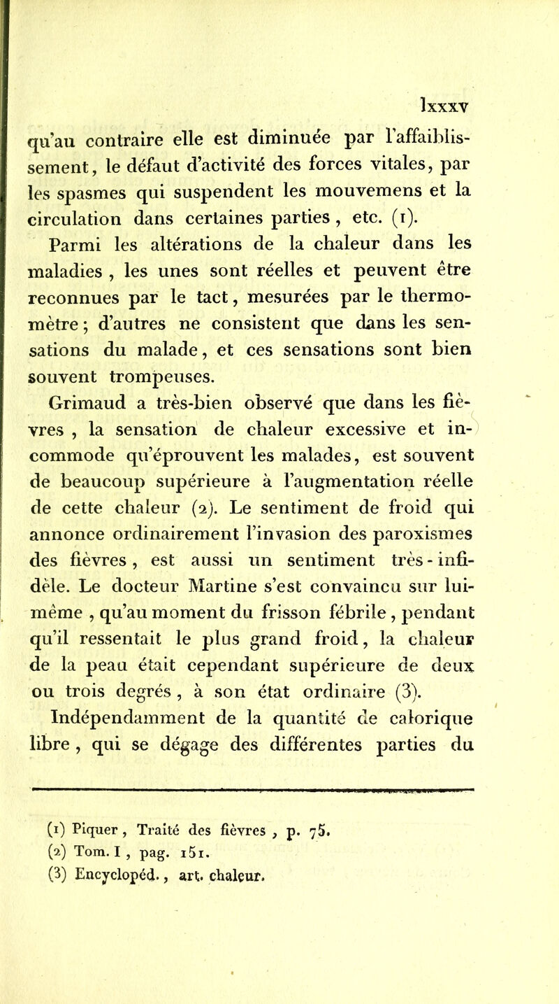 qu’au contraire elle est diminuée par laffaiblis- sement, le défaut d’activité des forces vitales, par les spasmes qui suspendent les mouvemens et la circulation dans certaines parties , etc. (i). Parmi les altérations de la chaleur dans les maladies , les unes sont réelles et peuvent être reconnues par le tact, mesurées par le thermo- mètre ; d’autres ne consistent que dans les sen- sations du malade, et ces sensations sont bien souvent trompeuses. Grimaud a très-bien observé que dans les fiè- vres , la sensation de chaleur excessive et in-^ commode qu’éprouvent les malades, est souvent de beaucoup supérieure à l’augmentation réelle de cette chaleur (2). Le sentiment de froid qui annonce ordinairement l’invasion des paroxismes des fièvres, est aussi un sentiment très - infi- dèle. Le docteur Martine s’est convaincu sur lui- même , qu’au moment du frisson fébrile, pendant qu’il ressentait le plus grand froid, la chaleur de la peau était cependant supérieure de deux ou trois degrés , à son état ordinaire (3). Indépendamment de la quantité de calorique libre , qui se dégage des différentes parties du (1) Piquer, Traité des fièvres , p. 75. (2) Tom. I , pag. i5i. (3) Encyclopéd., art. chaleur.