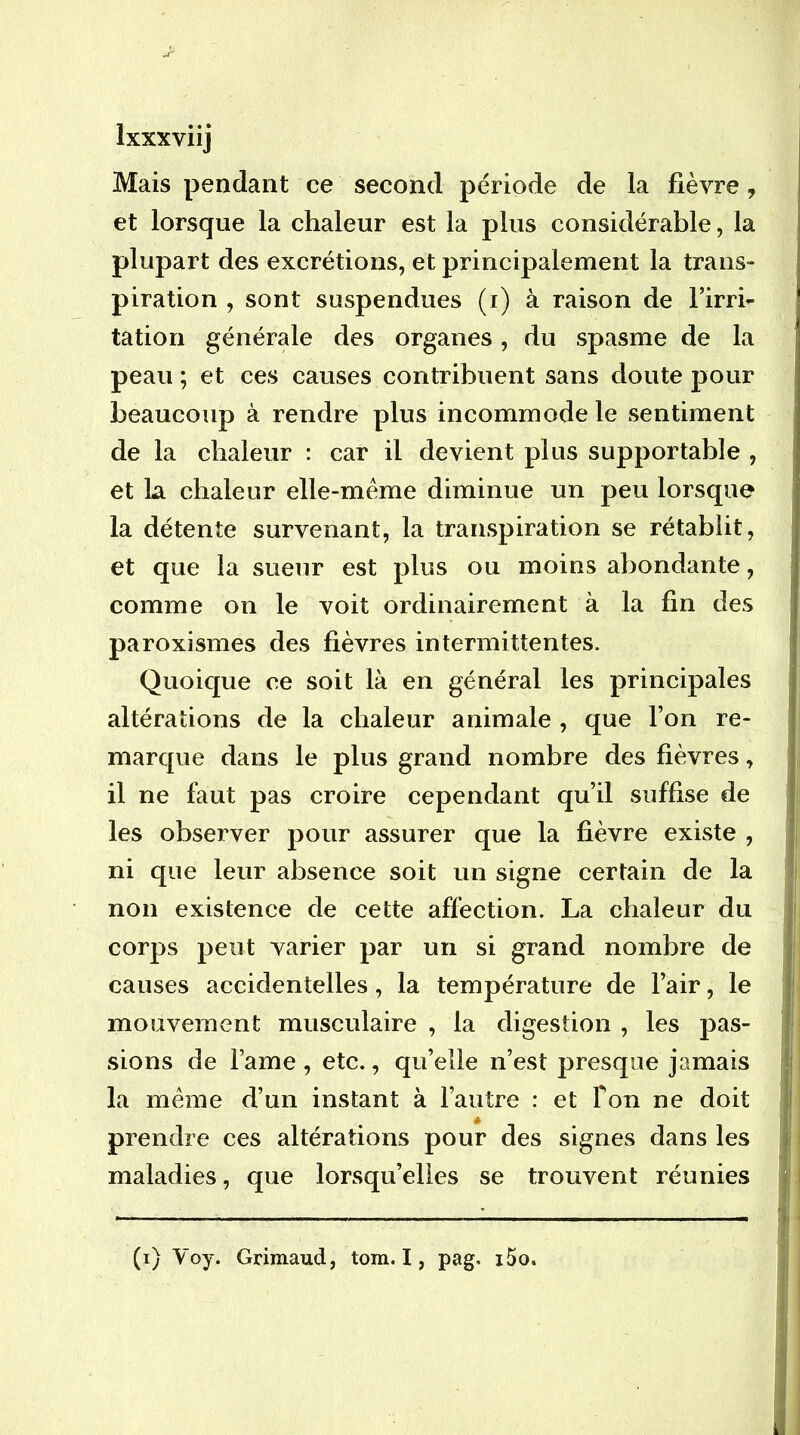 Mais pendant ce second période de la fièvre, et lorsque la chaleur est la plus considérable, la plupart des excrétions, et principalement la trans- piration , sont suspendues (i) à raison de l’irri- tatiori générale des organes, du spasme de la peau ; et ces causes contribuent sans doute pour beaucoup à rendre plus incommode le sentiment de la chaleur : car il devient plus supportable , et La chaleur elle-même diminue un peu lorsque la détente survenant, la transpiration se rétablit, et que la sueur est plus ou moins abondante, comme on le voit ordinairement à la fin des paroxismes des fièvres intermittentes. Quoique ce soit là en général les principales altérations de la chaleur animale , que l’on re- marque dans le plus grand nombre des fièvres, il ne faut pas croire cependant qu’il suffise de les observer pour assurer que la fièvre existe , ni que leur absence soit un signe certain de la non existence de cette affection. La chaleur du corps peut varier par un si grand nombre de causes accidentelles, la température de l’air, le mouvement musculaire , la digestion , les pas- sions de l’ame , etc., qu’elle n’est presque jamais la meme d’un instant à l’autre : et Ton ne doit prendre ces altérations pour des signes dans les maladies, que lorsqu’elles se trouvent réunies