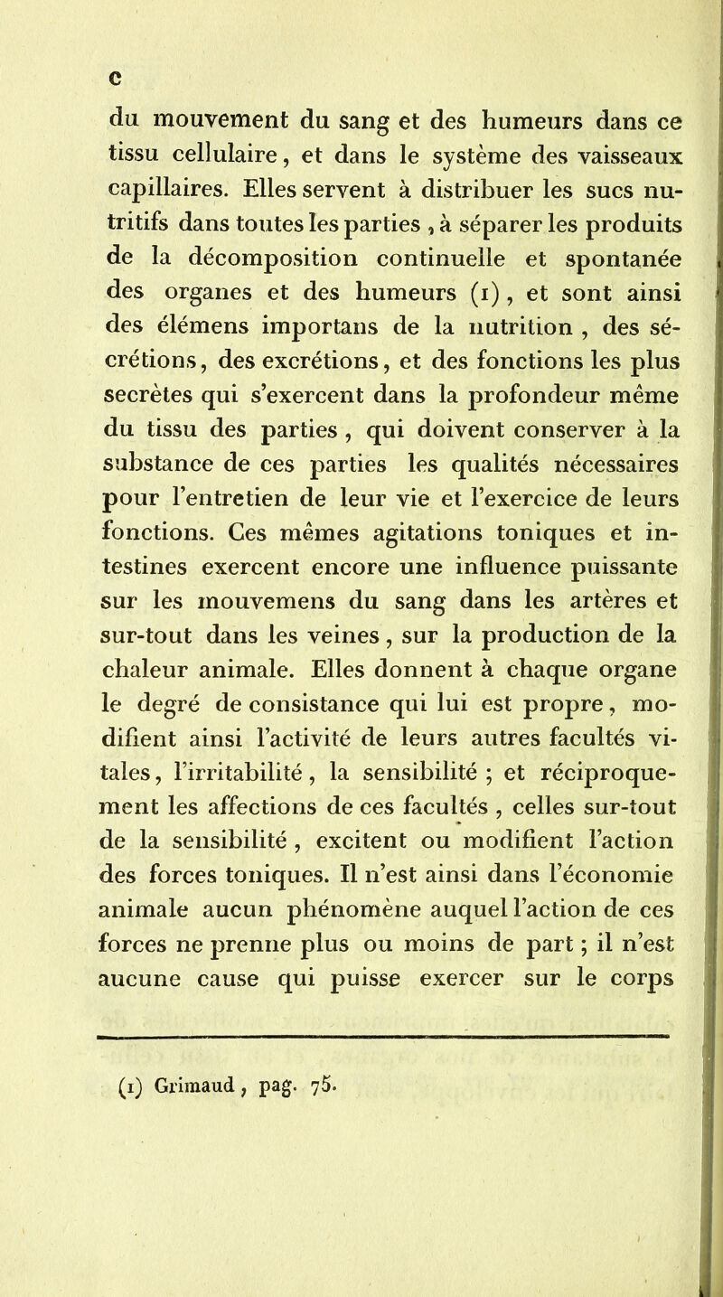 du mouvement du sang et des humeurs dans ce tissu cellulaire, et dans le système des vaisseaux capillaires. Elles servent à distribuer les sucs nu- tritifs dans toutes les parties , à séparer les produits de la décomposition continuelle et spontanée des organes et des humeurs (i), et sont ainsi des élémens importans de la nutrition , des sé- crétions, des excrétions, et des fonctions les plus secrètes qui s’exercent dans la profondeur même du tissu des parties , qui doivent conserver à la substance de ces parties les qualités nécessaires pour l’entretien de leur vie et l’exercice de leurs fonctions. Ces mêmes agitations toniques et in- testines exercent encore une influence puissante sur les mouvemens du sang dans les artères et sur-tout dans les veines, sur la production de la chaleur animale. Elles donnent à chaque organe le degré de consistance qui lui est propre, mo- difient ainsi l’activité de leurs autres facultés vi- tales , l’irritabilité, la sensibilité ; et réciproque- ment les affections de ces facultés , celles sur-tout de la sensibilité , excitent ou modifient l’action des forces toniques. Il n’est ainsi dans l’économie animale aucun phénomène auquel l’action de ces forces ne prenne plus ou moins de part ; il n’est aucune cause qui puisse exercer sur le corps (i) Grimaud, pag. 75.