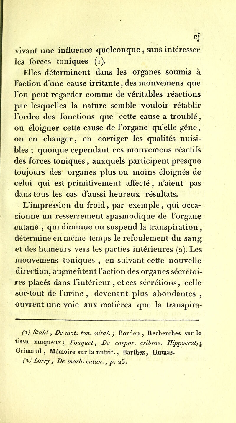 vivant une influence quelconque, sans intéresser les forces toniques (i). Elles déterminent dans les organes soumis à Faction d’une cause irritante, des mouvemens que l’on peut regarder comme de véritables réactions par lesquelles la nature semble vouloir rétablir l’ordre des fonctions que cette cause a troublé, ou éloigner cette cause de l’organe qu’elle gêne, ou en changer, en corriger les qualités nuisi- bles ; quoique cependant ces mouvemens réactifs des forces toniques, auxquels participent presque toujours des organes plus ou moins éloignés de celui qui est primitivement affecté, n’aient pas dans tous les cas d’aussi heureux résultats. L’impression du froid, par exemple, qui occa- sionne un resserrement spasmodique de l’organe cutané , qui diminue ou suspend la transpiration, détermine en même temps le refoulement du sang et des humeurs vers les parties intérieures (2). Les mouvemens toniques , en suivant cette nouvelle direction, augmentent Faction des organes sécrétoi- res placés dans l’intérieur , et ces sécrétions, celle sur-tout de l’urine , devenant plus abondantes , ouvrent une voie aux matières que la transpira- C^) Stakl y De mot, ton. vital. ; Bordeu , Recherches sur le tissu muqueux ; Fouquet, De corpor. cribros. Hippocrate î Grimaud , Mémoire sur la nutrit., Barthez, Diimaÿ*