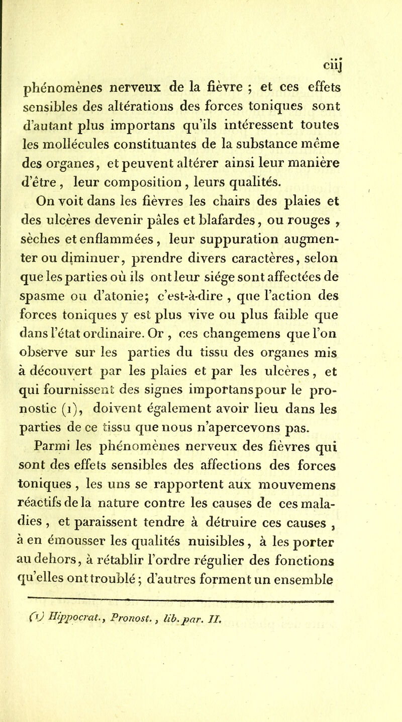 CllJ phénomènes nerveux de la fièvre ; et ces effets sensibles des altérations des forces toniques sont d’autant plus importans qu’ils intéressent toutes les mollécules constituantes de la substance meme des organes, et peuvent altérer ainsi leur manière d’être , leur composition , leurs qualités. On voit dans les fièvres les chairs des plaies et des ulcères devenir pâles et blafardes, ou rouges , sèches et enflammées, leur suppuration augmen- ter ou diminuer, prendre divers caractères, selon que les parties où ils ont leur siège sont affectées de spasme ou d’atonie; c’est-à-dire , que Faction des forces toniques y est plus vive ou plus faible que dans l’état ordinaire. Or , ces changemens que l’on observe sur les parties du tissu des organes mis à découvert par les plaies et par les ulcères, et qui fournissent des signes importanspour le pro- nostic (i), doivent également avoir lieu dans les parties de ce tissu que nous n’apercevons pas. Parmi les phénomènes nerveux des fièvres qui sont des effets sensibles des affections des forces toniques , les uns se rapportent aux mouvemens réactifs de la nature contre les causes de ces mala- dies , et paraissent tendre à détruire ces causes , à en émousser les qualités nuisibles, à les porter au dehors, à rétablir l’ordre régulier des fonctions quelles ont troublé ; d’autres forment un ensemble fjJ Hippocrat.y Pronost,, lib.par. Il,