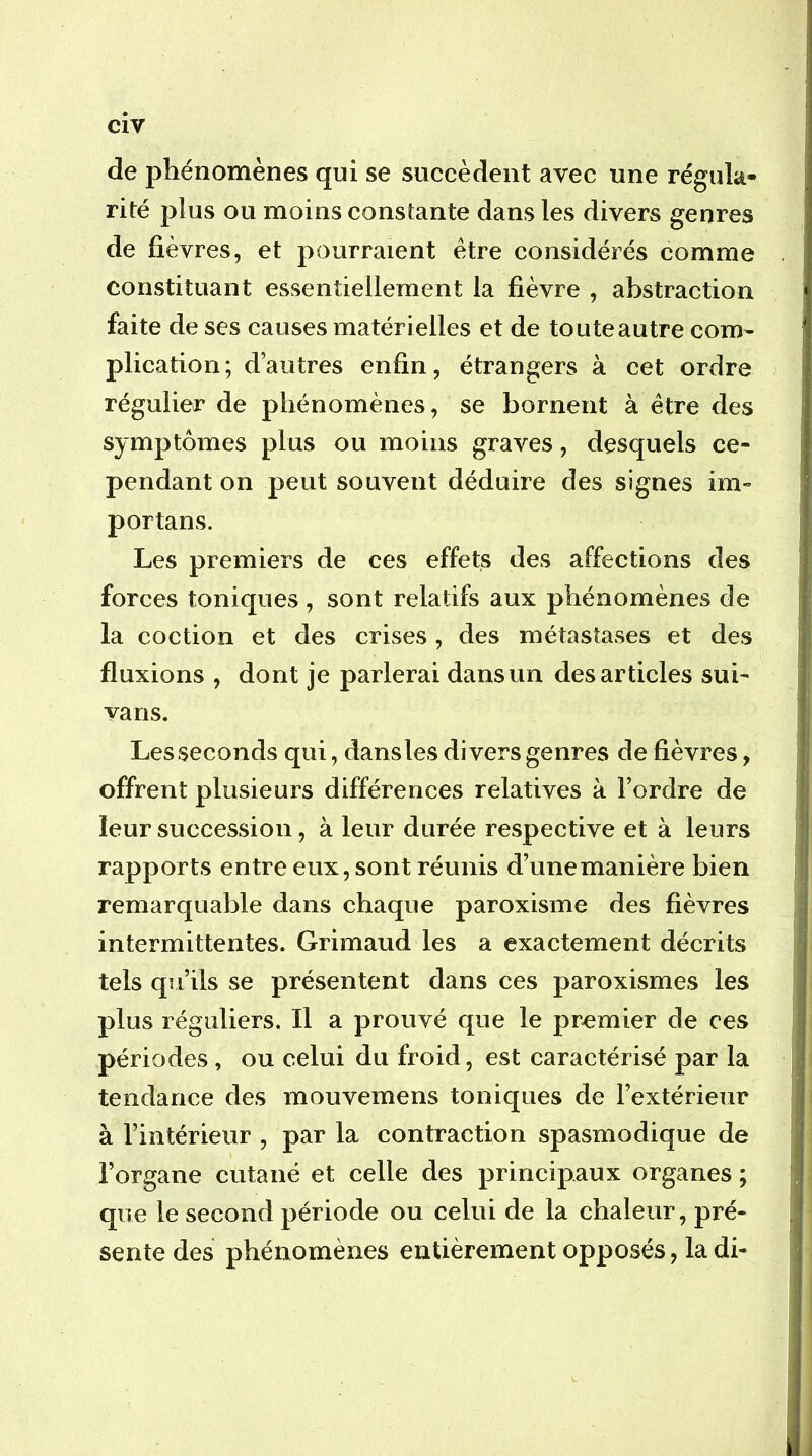 cîv de phénomènes qui se succèdent avec une régula- rité plus ou moins constante dans les divers genres de fièvres, et pourraient être considérés comme constituant essentiellement la fièvre , abstraction faite de ses causes matérielles et de tou te autre com^ plication; d’autres enfin, étrangers à cet ordre régulier de phénomènes, se bornent à être des symptômes plus ou moins graves, desquels ce- pendant on peut souvent déduire des signes im- portans. Les premiers de ces effets des affections des forces toniques , sont relatifs aux phénomènes de la coction et des crises, des métastases et des fluxions , dont je parlerai dans un des articles sui- vans. Les seconds qui, dansles divers genres de fièvres, offrent plusieurs différences relatives à l’ordre de leur succession, à leur durée respective et à leurs rapports entre eux, sont réunis d’unemanière bien remarquable dans chaque paroxisme des fièvres intermittentes. Grimaud les a exactement décrits tels qu’ils se présentent dans ces paroxismes les plus réguliers. Il a prouvé que le premier de ces périodes , ou celui du froid, est caractérisé par la tendance des mouvemens toniques de l’extérieur à l’intérieur , par la contraction spasmodique de l’organe cutané et celle des principaux organes ; que le second période ou celui de la chaleur, pré- sente des phénomènes entièrement opposés, la di-