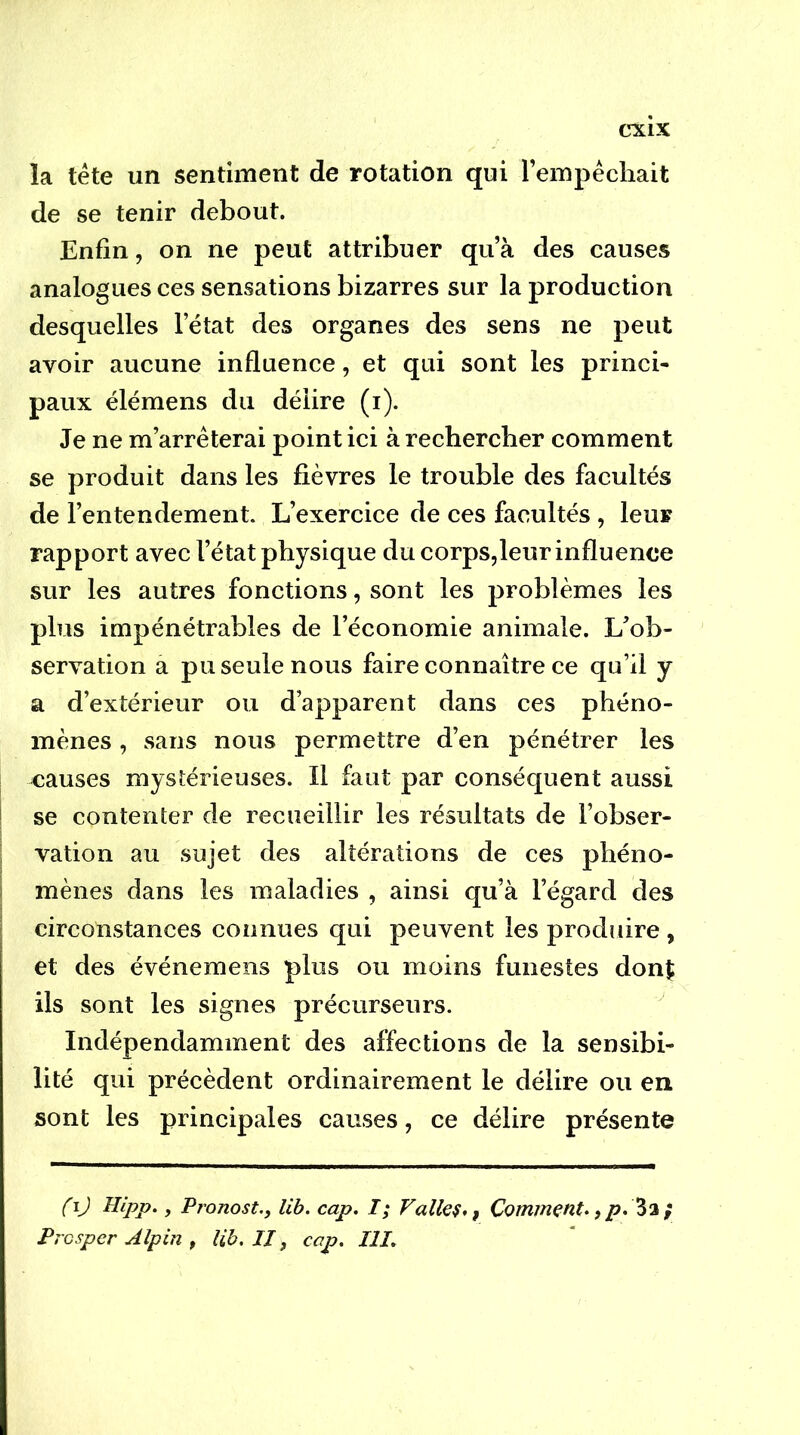 la tête un sentiment de rotation qui l’empécliait de se tenir debout. Enfin, on ne peut attribuer qu’à des causes analogues ces sensations bizarres sur la production desquelles l’état des organes des sens ne peut avoir aucune influence, et qui sont les princi- paux élémens du délire (i). Je ne m’arrêterai point ici à rechercher comment se produit dans les fièvres le trouble des facultés de l’entendement. L’exercice de ces facultés , leur rapport avec l’état physique du corps,leur influence sur les autres fonctions, sont les problèmes les plus impénétrables de l’économie animale. L’ob- servation a pu seule nous faire connaître ce qu’il y a d’extérieur ou d’apparent dans ces phéno- mènes , sans nous permettre d’en pénétrer les causes mystérieuses. Il faut par conséquent aussi se contenter de recueillir les résultats de l’obser- vation au sujet des altérations de ces phéno- mènes dans les maladies , ainsi qu’à l’égard des circonstances connues qui peuvent les produire , et des événemens plus ou moins funestes donÇ ils sont les signes précurseurs. Indépendamment des affections de la sensibi- lité qui précèdent ordinairement le délire ou en sont les principales causes, ce délire présente fij Hlpp., Pronost., lib. cap. I; Valiez,, Comment^ ) p. } Presper Alpin f lib. II, cap. III.