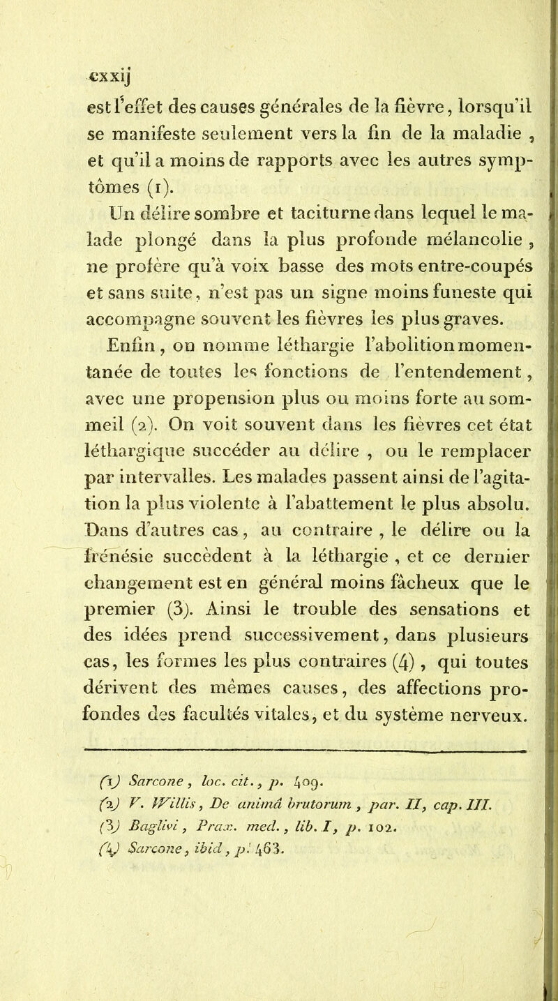 €XX1J est l’effet des causes générales de la fièvre, lorsqu’il se manifeste seulement vers la fin de la maladie , et qu’il a moins de rapports avec les autres symp- tômes (r). Un délire soml3re et taciturne dans lequel le ma- lade plongé dans la plus profonde mélancolie , ne profère qu’à voix basse des mots entre-coupés et sans suite, n’est pas un signe moins funeste qui accompagne souvent les fièvres les plus graves. Enfin, on nomme léthargie l’abolition momen- tanée de toutes les fonctions de l’entendement, avec une propension plus ou moins forte au som- meil (2). On voit souvent dans les fièvres cet état léthargique succéder au délire , ou le remplacer par intervalles. Les malades passent ainsi de l’agita- tion la plus violente à l’abattement le plus absolu. Dans d’autres cas, au contraire , le délire ou la frénésie succèdent à la léthargie , et ce dernier changement est en général moins fâcheux que le premier (3). Ainsi le trouble des sensations et des idées prend successivement, dans plusieurs cas, les formes les plus contraires (4), qui toutes dérivent des mêmes causes, des affections pro- fondes des facultés vitales, et du système nerveux. (\) Sarcone , loc. cit., p, 429* (ij V. IVillis, De anima hrutorum , par, II, cap. III. BagUvi, Prax. med., lib.I, p. 102. éV Sarcone, ibid, pi 463.