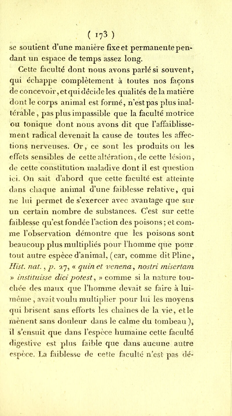 ( 17^ ) se soutient d’une manière fixe et permanente pen- dant un espace de temps assez long. Cette faculté dont nous avons parlés! souvent, qui échappe complètement à toutes nos façons de concevoir, et qui décide les qualités de la matière dont le corps animal est formé, n’est pas plus inal- térable , pas plus impassible que la faculté motrice ou tonique dont nous avons dit que l’affaiblisse- ment radical devenait la cause de toutes les affec- tions nerveuses. Or, ce sont les produits ou les effets sensibles de cette altération, de cette lésion, de cette constitution maladive dont il est question ici. On sait d’abord que cette faculté est atteinte dans chaque animal d’une faiblesse relative, qui ne lui permet de s’exercer avec avantage que sur un certain nombre de substances. C’est sur cette faiblesse qu’est fondée l’action des poisons ; et com- me l’observation démontre que les poisons sont beaucoup plus multipliés pour l’homme que pour tout autre espèce d’animal, (car, comme dit Pline, Hist. nat. ^ p. 27, « quin et venena^ nostri miserlam » Instituisse dicipotest^ » comme si la nature tou- chée des maux que l’homme devait se faire à lui- méme , avait voulu multiplier pour lui les moyens qui brisent sans efforts les chaînes de la vie, et le mènent sans douleur dans le calme du tombeau ), il s’ensuit que dans l’espèce humaine cette faculté digestive est plus faible que dans aucune autre espèce, La faiblesse de cette faculté n’est pas dé-