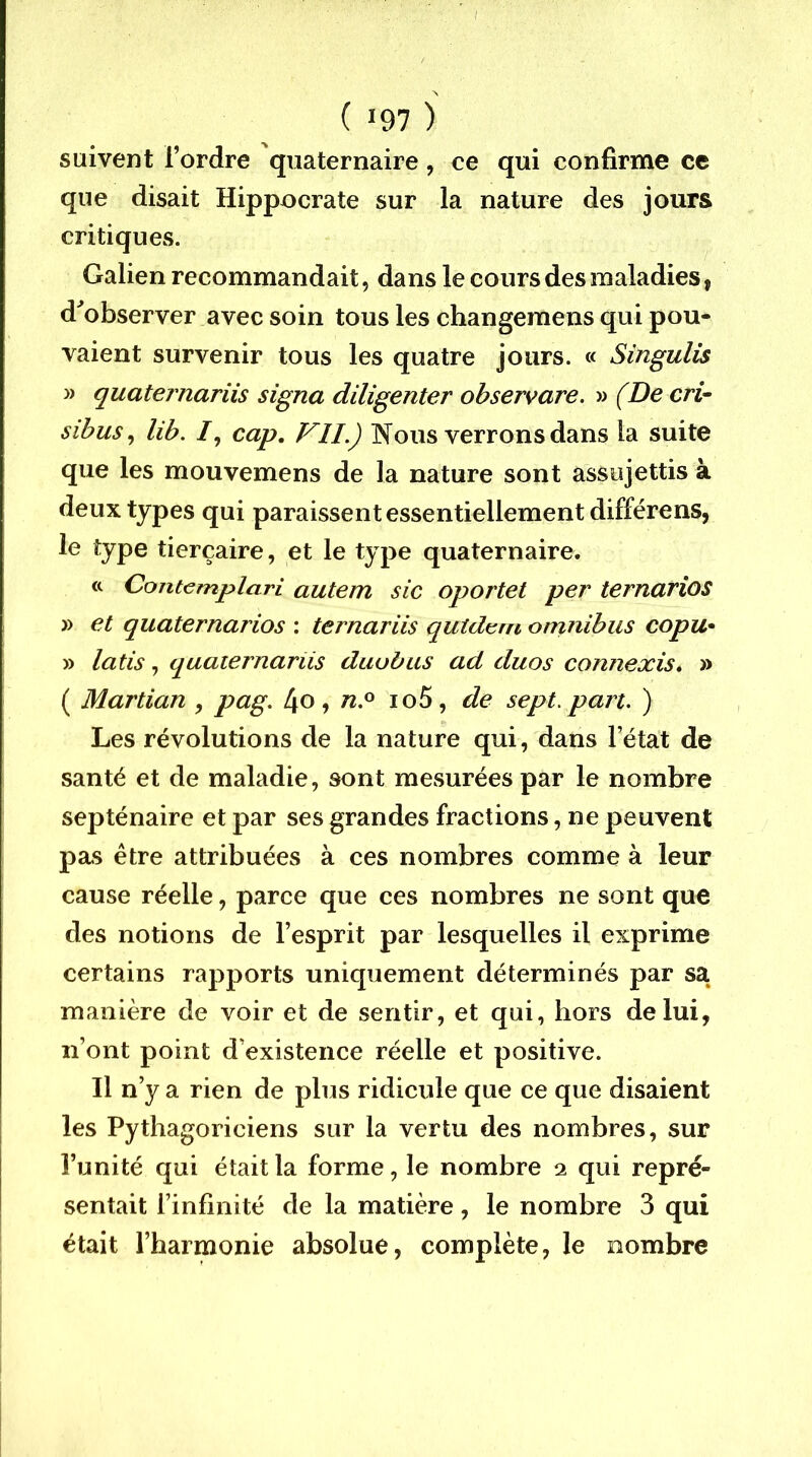 ( 197 ) suivent l’ordre quaternaire, ce qui confirme ce que disait Hippocrate sur la nature des jours critiques. Galien recommandait, dans le cours des maladies, d^observer avec soin tous les changemens qui pou- vaient survenir tous les quatre jours. « Singulis » quaternariis signa diligenter observare. » (De cri^ sihus^ lib. /, cap, FIL) Nous verrons dans la suite que les mouvemens de la nature sont assujettis à deux types qui paraissent essentiellement différons, le type tierçaire, et le type quaternaire. « CoTitemplciri autem sic oportet per ternarios » et quaternarios : ternariis qutdt^fn omnibus copu* » latis, quaternariis duubus ad duos connexis* » ( Martian , pag, 4o, io5, de sept. part. ) Les révolutions de la nature qui, dans l’état de santé et de maladie, sont mesurées par le nombre septénaire et par ses grandes fractions, ne peuvent pas être attribuées à ces nombres comme à leur cause réelle, parce que ces nombres ne sont que des notions de l’esprit par lesquelles il exprime certains rapports uniquement déterminés par sa manière de voir et de sentir, et qui, hors de lui, n’ont point d’existence réelle et positive. Il n’y a rien de plus ridicule que ce que disaient les Pythagoriciens sur la vertu des nombres, sur l’unité qui était la forme, le nombre 2 qui repré- sentait l’infinité de la matière, le nombre 3 qui était l’harmonie absolue, complète, le nombre