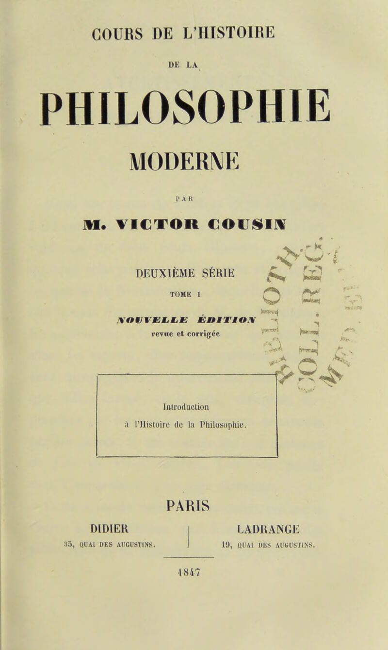 DE LA PHILOSOPHIE MODERNE PAR « DEUXIÈME SÉRIE ^ H ' TOME I Z*^ XOMJVEMjMjE ÉOMTMOJV -', ^ revue et corrigée ^ Introduction à l'Histoire de la Philosophie. PARIS DIDIER QUAI DES AdGUSTINS. LADRANGE 19, (lUAt DES AUGUSTINS. \ 847