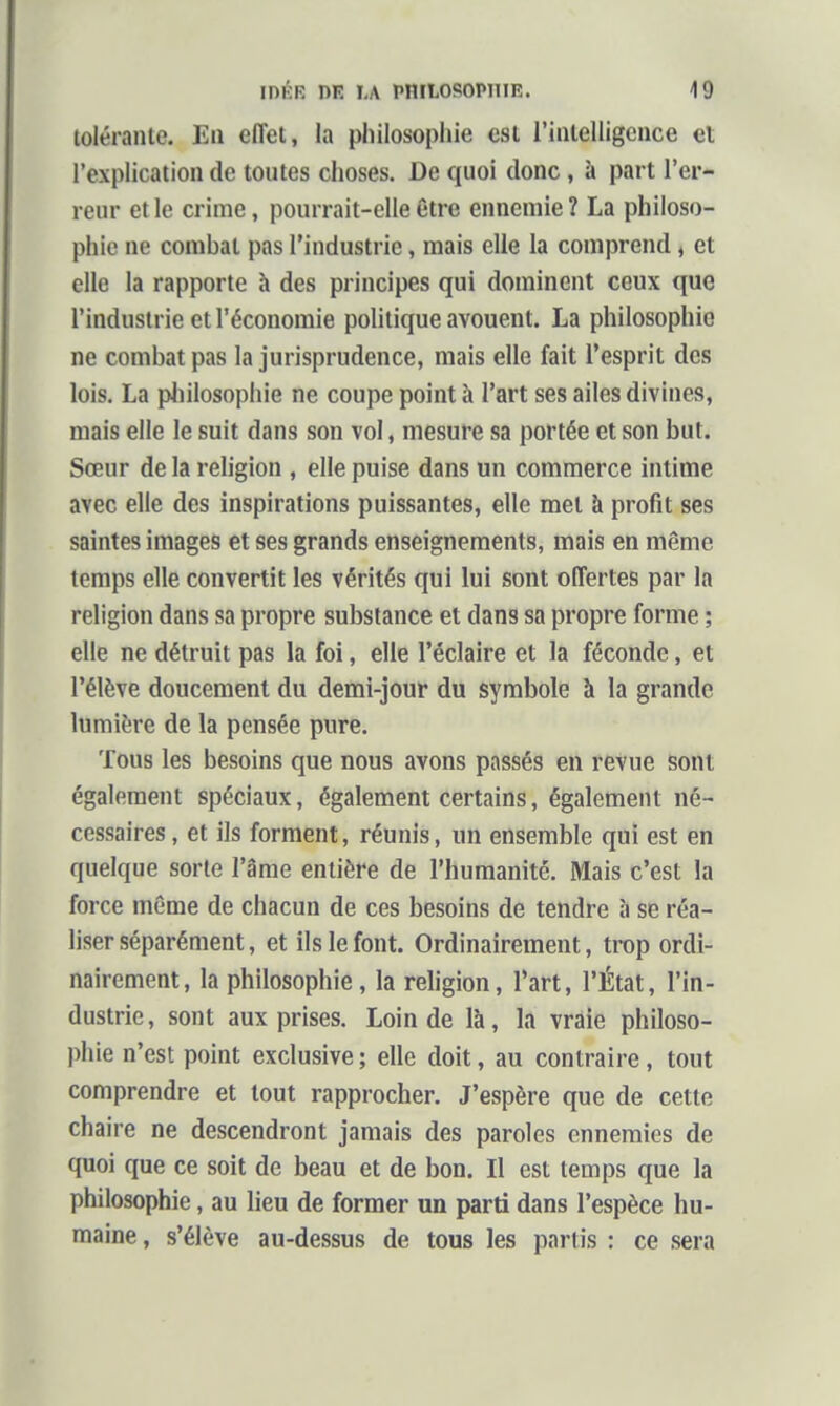 tolérante. En effet, la philosophie est rintelligcnce et l'explication de toutes choses. De quoi donc , à part l'er- reur et le crime, pourrait-elle être ennemie ? La philoso- phie ne combat pas l'industrie, mais elle la comprend, et elle la rapporte à des principes qui dominent ceux que l'industrie et l'économie politique avouent. La philosophie ne combat pas la jurisprudence, mais elle fait l'esprit des lois. La pliilosophie ne coupe point à l'art ses ailes divines, mais elle le suit dans son vol, mesure sa portée et son but. Sœur de la rehgion , elle puise dans un commerce intime avec elle des inspirations puissantes, elle met à profit ses saintes images et ses grands enseignements, mais en même temps elle convertit les vérités qui lui sont offertes par la religion dans sa propre substance et dans sa propre forme ; elle ne détruit pas la foi, elle l'éclairé et la féconde, et l'élève doucement du demi-jour du symbole à la grande lumière de la pensée pure. Tous les besoins que nous avons passés en reVue sont également spéciaux, également certains, également né- cessaires , et ils forment, réunis, un ensemble qui est en quelque sorte l'âme entière de l'humanité. Mais c'est la force même de chacun de ces besoins de tendre à se réa- liser séparément, et ils le font. Ordinairement, trop ordi- nairement, la philosophie, la religion, l'art, l'État, l'in- dustrie, sont aux prises. Loin de là, la vraie philoso- phie n'est point exclusive ; elle doit, au contraire, tout comprendre et tout rapprocher. J'espère que de cette chaire ne descendront jamais des paroles ennemies de quoi que ce soit de beau et de bon. Il est temps que la philosophie, au lieu de former un parti dans l'espèce hu- maine , s'élève au-dessus de tous les partis : ce sera