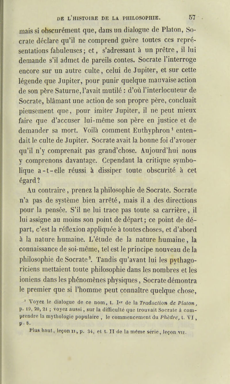 mais si obscurément que, dans un dialogue de Platon, So- cratc déclare qu'il ne comprend guère toutes ces repré- sentations fabuleuses ; et, s'adressant à un prêtre, il lui demande s'il admet de pareils contes. Socrate l'interroge encore sur un autre culte, celui de Jupiter, et sur cette légende que Jupiter, pour punir quelque mauvaise action de son père Saturne, l'avait mutilé : d'où l'interlocuteur de Socrate, blâmant une action de son propre père, concluait pieusement que, pour imiter Jupiter, il ne peut mieux faire que d'accuser lui-même son père en justice et de demander sa mort. Voilà comment Euthyphron * enten- dait le culte de Jupiter. Socrate avait la bonne foi d'avouer qu'il n'y comprenait pas grand'chose. Aujourd'hui nous y comprenons davantage. Cependant la critique symbo- lique a-t-elle réussi à dissiper toute obscurité à cet égard? Au contraire, prenez la philosophie de Socrate. Socrate n'a pas de système bien arrêté, mais il a des directions pour la pensée. S'il ne lui trace pas toute sa carrière, il lui assigne au moins son point de départ; ce point de dé- part, c'est la réflexion appliquée à toutes choses, et d'abord à la nature humaine. L'étude de la nature humaine, la connaissance de soi-même, tel est le principe nouveau de la philosophie de Socrate l Tandis qu'avant lui les pythago- riciens mettaient toute philosophie dans les nombres et les ioniens dans les phénomènes physiques, Socrate démontra le premier que si l'homme peut connaître quelque chose, ' Voyez le dialogue de ce nom, t. I de la Traduction de Platon, p. 19, 20, 21 ; voyez aussi, sur la diOicullé que trouvait Socrate à coin- prendre la mythologie populaire , le commencement du Phèdre, t. VI, p. 8. Plus haut, leçon ii, p. 34, et t. II de la même série, leçon vu.