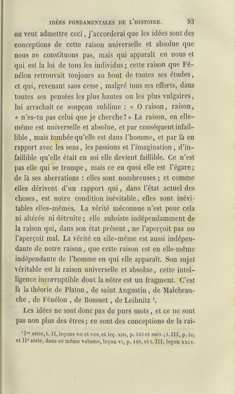 on veut admettre ceci, j'accorderai que les idées sont des conceptions de cette raison universelle et absolue que nous ne constituons pas, mais qui apparaît en nous et qui est la loi de tous les individus; cette raison que Fé- nélon retrouvait toujours au bout de toutes ses études, et qui, revenant sans cesse, malgré tous ses efforts, dans toutes ses pensées les plus hautes ou les plus vulgaires, lui arrachait ce soupçon sublime : « 0 raison, raison, « n'es-tu pas celui que je cherche?» La raison, en elle- même est universelle et absolue, et par conséquent infail- lible , mais tombée qu'elle est dans l'homme, et par là en rapport avec les sens, les passions et l'imagination , d'in- faillible qu'elle était en soi elle devient faillible. Ce n'est pas elle qui se trompe, mais ce en quoi elle est l'égaré ; de là ses aberrations : elles sont nombreuses ; et comme elles dérivent d'un rapport qui, dans l'état actuel des choses, est notre condition inévitable, elles sont inévi- tables elles-mêmes. La vérité méconnue n'est pour cela ni altérée ni détruite ; elle subsiste indépendamment de la raison qui, dans son état présent, ne l'aperçoit pas ou l'aperçoit mal. La vérité en elle-même est aussi indépen- dante de notre raison j que cette raison est en elle-même indépendante de l'homme en qui elle apparaît. Son sujet véritable est la raison universelle et absolue, cette intel- ligence incorruptible dont la nôtre est un fragment. C'est là la théorie de Platon, de saint Augustin, de Malebran- che, de Fénélon , de Bossuet, de Leibnitz K Les idées ne sont donc pas de purs mots, et ce ne sont pas non plus des êtres ; ce sont des conceptions de la rai- 'I série, t. II, leçons vu et viii,el leç.xiii, p. 345 et suiv.; t.III, p.3i; et II' série, dans ce môme volume, leçon vi, p. HO, et 1.111, leçon xxiv.