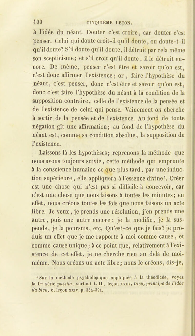 à l'idée du néant. Douter c'est croire, car douter c'est penser. Celui qui doute croit-il qu'il doute, ou doute-t-il qu'il doute? S'il doute qu'il doute, il détruit par cela môme son scepticisme; et s'il croit qu'il doute, il le détruit en- core. De même, penser c'est être et savoir qu'on est, c'est donc affirmer l'existence ; or , faire l'hypothèse du néant, c'est penser, donc c'est être et savoir qu'on est, donc c'est faire l'hypothèse du néant à la condition de la supposition contraire, celle de l'existence de la pensée et de l'existence de celui qui pense. Vainement on cherche à sortir de la pensée et de l'existence. Au fond de toute négation gît une affirmation ; au fond de l'hypothèse du néant est, comme sa condition absolue, la supposition de l'existence. Laissons là les hypothèses ; reprenons la méthode que nous avons toujours suivie, celte méthode qui emprunte à la conscience humaine ce que plus tard, par une induc- tion supérieure, elle appliquera à l'essence divine ^ Créer est une chose qui n'est pas si difficile à concevoir, car c'est une chose que nous faisons à toutes les minutes; en effet, nous créons toutes les fois que nous faisons un acte libre. Je veux, je prends une résolution, j'en prends une autre, puis une autre encore; je la modifie, je la sus- pends, je la poursuis, etc. Qu'est-ce que je fais? je pro- duis un effet que je me rapporte à moi comme cause , et comme cause unique ; à ce point que, relativement à l'exi- stence de cet effet, je ne cherche rien au delà de moi- même. Nous créons un acte libre; nous le créons, dis-je, 'Sur la méthode psychologique appliquée à la Ihéodicée, voyez la I» série passim, surtout t, II, leçon xxiii, Dieuj principe de l'idée du bien, cl leçon xxiv, p. 384-394,