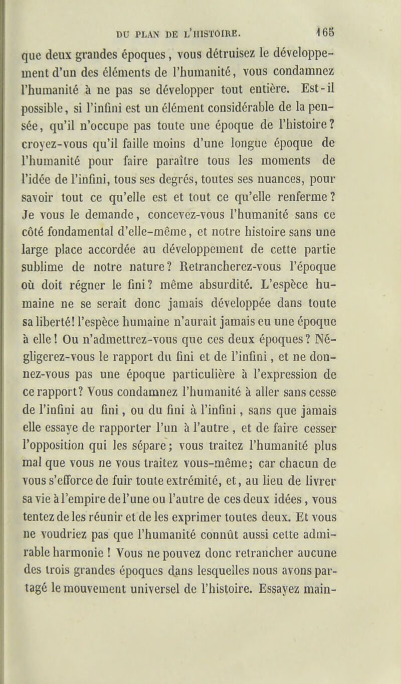 que deux grandes époques, vous détruisez le développe- ment d'un des éléments de l'humanité, vous condamnez l'humanité à ne pas se développer tout entière. Est-il possible, si l'infmi est un élément considérable de la pen- sée, qu'il n'occupe pas toute une époque de l'histoire? croyez-vous qu'il faille moins d'une longue époque de l'humanité pour faire paraître tous les moments de l'idée de l'infini, tous ses degrés, toutes ses nuances, pour savoir tout ce qu'elle est et tout ce qu'elle renferme ? Je vous le demande, concevez-vous l'humanité sans ce côté fondamental d'elle-même, et notre histoire sans une large place accordée au développement de cette partie sublime de notre nature? Retrancherez-vous l'époque où doit régner le fini? même absurdité. L'espèce hu- maine ne se serait donc jamais développée dans toute sa liberté! l'espèce humaine n'aurait jamais eu une époque à elle ! Ou n'adraetlrez-vous que ces deux époques ? Né- gligerez-vous le rapport du fini et de l'infini, et ne don- nez-vous pas une époque particulière à l'expression de ce rapport? Vous condamnez l'humanité à aller sans cesse de l'infini au fini, ou du fini à l'infini, sans que jamais elle essaye de rapporter l'un à l'autre , et de faire cesser l'opposition qui les sépare; vous traitez l'humanité plus mal que vous ne vous traitez vous-même; car chacun de vous s'efforce de fuir toute extrémité, et, au lieu de livrer sa vie à l'empire de l'une ou l'autre de ces deux idées, vous tentez de les réunir et de les exprimer toutes deux. Et vous ne voudriez pas que l'humanité connût aussi celte admi- rable harmonie ! Vous ne pouvez donc retrancher aucune des trois grandes époques dans lesquelles nous avons par- tagé le mouvement universel de l'histoire. Essayez main-