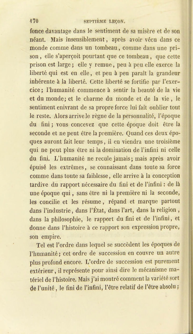 fonce davantage dans le sentiment de sa misère et de son néant. Mais insensiblement, après avoir vécu dans ce monde comme dans un tombeau, comme dans une pri- son , elle s'aperçoit pourtant que ce tombeau, que cette prison est large ; elle y remue, peu à peu elle exerce la liberté qui est en elle, et peu à peu paraît la grandeur inhérente à la liberté. Cette liberté se fortifie par l'exer- cice ; l'humanité commence à sentir la beauté de la vie et du monde ; et le charme du monde et de la vie, le sentiment enivrant de sa propre force lui fait oublier tout le reste. Alors arrive le règne de la personnalité, l'époque du fini ; vous concevez que cette époque doit être la seconde et ne peut être la première. Quand ces deux épo- ques auront fait leur temps, il en viendra une troisième qui ne peut plus être ni la domination de l'infini ni celle du fini. L'humanité ne recule jamais; mais après avoir épuisé les extrêmes, se connaissant dans toute sa force comme dans toute sa faiblesse, elle arrive à la conception tardive du rapport nécessaire du fini et de l'infini : de là une époque qui, sans être ni la première ni la seconde, les concilie et les résume, répand et marque partout dans l'industrie, dans l'État, dans l'art, dans la religion , dans la philosophie, le rapport du fini et de l'infini, et donne dans l'histoire à ce rapport son expression propre, son empire. Tel est l'ordre dans lequel se succèdent les époques de l'humanité ; cet ordre de succession en couvre un autre plus profond encore. L'ordre de succession est purement extérieur, il représente pour ainsi dire le mécanisme ma- tériel de l'histoire. Mais j'ai montré comment la variété sort de l'unité, le fini de l'infini, l'être relatif de l'être absolu ;