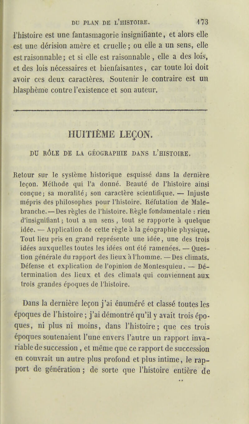 l'histoire est une fantasmagorie insignifiante, et alors elle est une dérision araère et cruelle ; ou elle a un sens, elle est raisonnable; et si elle est raisonnable , elle a des lois, et des lois nécessaires et bienfaisantes, car toute loi doit avoir ces deux caractères. Soutenir le contraire est un blasphème contre l'existence et son auteur. HUITIÈME LEÇON. DU RÔLE DE LA GÉOGRAPHIE DANS L'HISTOIRE. Retour sur le système liistorique esquissé dans la dernière leçon. Mélliode qui l'a donné. Beauté de l'histoire ainsi conçue; sa moralité; son caractère scientifique. — Injuste mépris des philosophes pour l'histoire. Réfutation de Male- hranche.—Des règles de l'histoire. Règle fondamentale : rien d'insignifiant ; tout a un sens, tout se rapporte à quelque idée. — Application de celte règle à la géographie physique. Tout lieu pris en grand représente une idée, une des trois idées auxquelles toutes les idées ont été ramenées. — Ques- tion générale du rapport des lieux à l'homme. — Des climats. Défense et explication de l'opinion de Montesquieu. — Dé- termination des lieux et des climats qui conviennent aux trois grandes époques de l'histoire. Dans la dernière leçon j'ai énuraéré et classé toutes les époques de l'histoire ; j'ai démontré qu'il y avait trois épo- ques, ni plus ni moins, dans l'histoire; que ces trois époques soutenaient l'une envers l'autre un rapport inva- riable de succession , et même que ce rapport de succession en couvrait un autre plus profond et plus intime, le rap- port de génération ; de sorte que l'histoire entière de