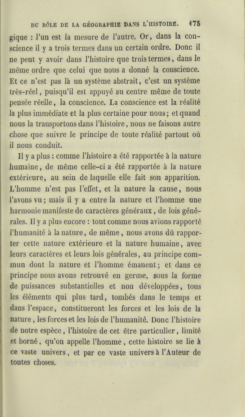 gique : l'un est la mesure de l'autre. Or, dans la con- science il y a trois termes dans un certain ordre. Donc il ne peut y avoir dans l'histoire que trois termes, dans le même ordre que celui que nous a donné la conscience. Et ce n'est pas là un système abstrait, c'est un système très-réel, puisqu'il est appuyé au centre même de toute pensée réelle, la conscience. La conscience est la réalité la plus immédiate et la plus certaine pour nous; et quand nous la transportons dans l'histoire, nous ne faisons autre chose que suivre le principe de toute réalité partout où il nous conduit. Il y a plus : comme l'histoire a été rapportée à la nature humaine, de même celle-ci a été rapportée à la nature extérieure, au sein de laquelle elle fait son apparition. L'homme n'est pas l'effet, et la nature la cause, nous l'avons vu ; mais il y a entre la nature et l'homme une harmonie manifeste de caractères généraux, de lois géné- rales. Il y a plus encore : tout comme nous avions rapporté l'humanité à la nature, de même, nous avons dû rappor- ter cette nature extérieure et la nature humaine, avec leurs caractères et leurs lois générales, au principe com- mun dont la nature et l'homme émanent; et dans ce principe nous avons retrouvé en germe, sous la forme de puissances substantielles et non développées, tous les éléments qui plus tard, tombés dans le temps et dans l'espace, constitueront les forces et les lois de la nature, les forces et les lois de l'humanité. Donc l'histoire de notre espèce, l'histoire de cet être particulier, limité et borné, qu'on appelle l'homme, cette histoire se lie à ce vaste univers, et par ce vaste univers à l'Auteur de toutes choses.