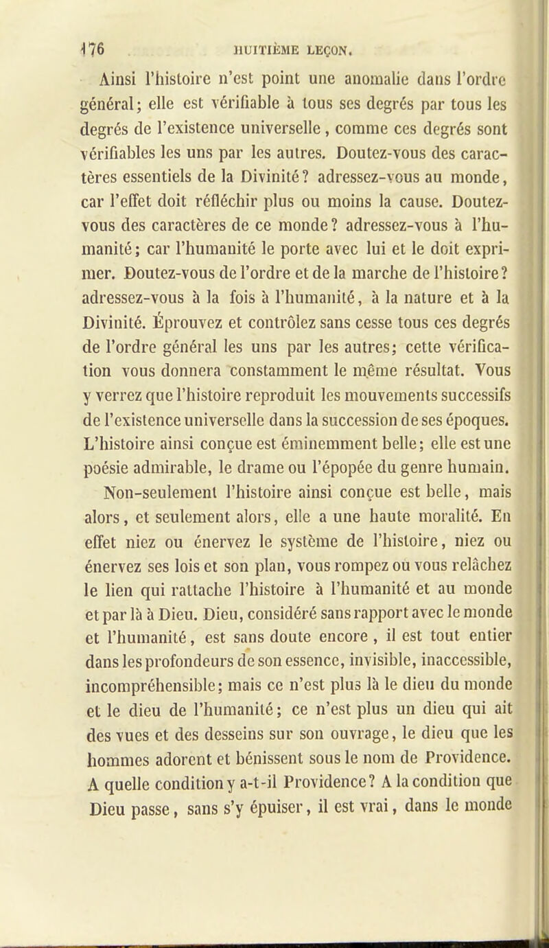 Ainsi l'histoire n'est point une anomalie dans l'ordre général ; elle est vérifiable à tous ses degrés par tous les degrés de l'existence universelle, comme ces degrés sont vérifiables les uns par les autres. Doutez-vous des carac- tères essentiels de la Divinité ? adressez-vous au monde, car l'effet doit réfléchir plus ou moins la cause. Doutez- vous des caractères de ce monde ? adressez-vous à l'hu- manité ; car l'humanité le porte avec lui et le doit expri- mer. Doutez-vous de l'ordre et de la marche de l'histoire? adressez-vous à la fois à l'humanité, à la nature et à la Divinité. Éprouvez et contrôlez sans cesse tous ces degrés de l'ordre général les uns par les autres; cette vérifica- tion vous donnera constamment le même résultat. Vous y verrez que l'histoire reproduit les mouvements successifs de l'existence universelle dans la succession de ses époques. L'histoire ainsi conçue est éminemment belle; elle est une poésie admirable, le drame ou l'épopée du genre humain. Non-seulement l'histoire ainsi conçue est belle, mais alors, et seulement alors, elle a une haute moralité. En effet niez ou énervez le système de l'histoire, niez ou énervez ses lois et son plan, vous rompez ou vous relâchez le lien qui rattache l'histoire à l'humanité et au monde et par là à Dieu. Dieu, considéré sans rapport avec le monde et l'humanité, est sans doute encore , il est tout entier dans les profondeurs de son essence, invisible, inaccessible, incompréhensible; mais ce n'est plus là le dieu du monde et le dieu de l'humanité ; ce n'est plus un dieu qui ait des vues et des desseins sur son ouvrage, le dieu que les hommes adorent et bénissent sous le nom de Providence. A quelle condition y a-t-il Providence? A la condition que Dieu passe, sans s'y épuiser, il est vrai, dans le monde