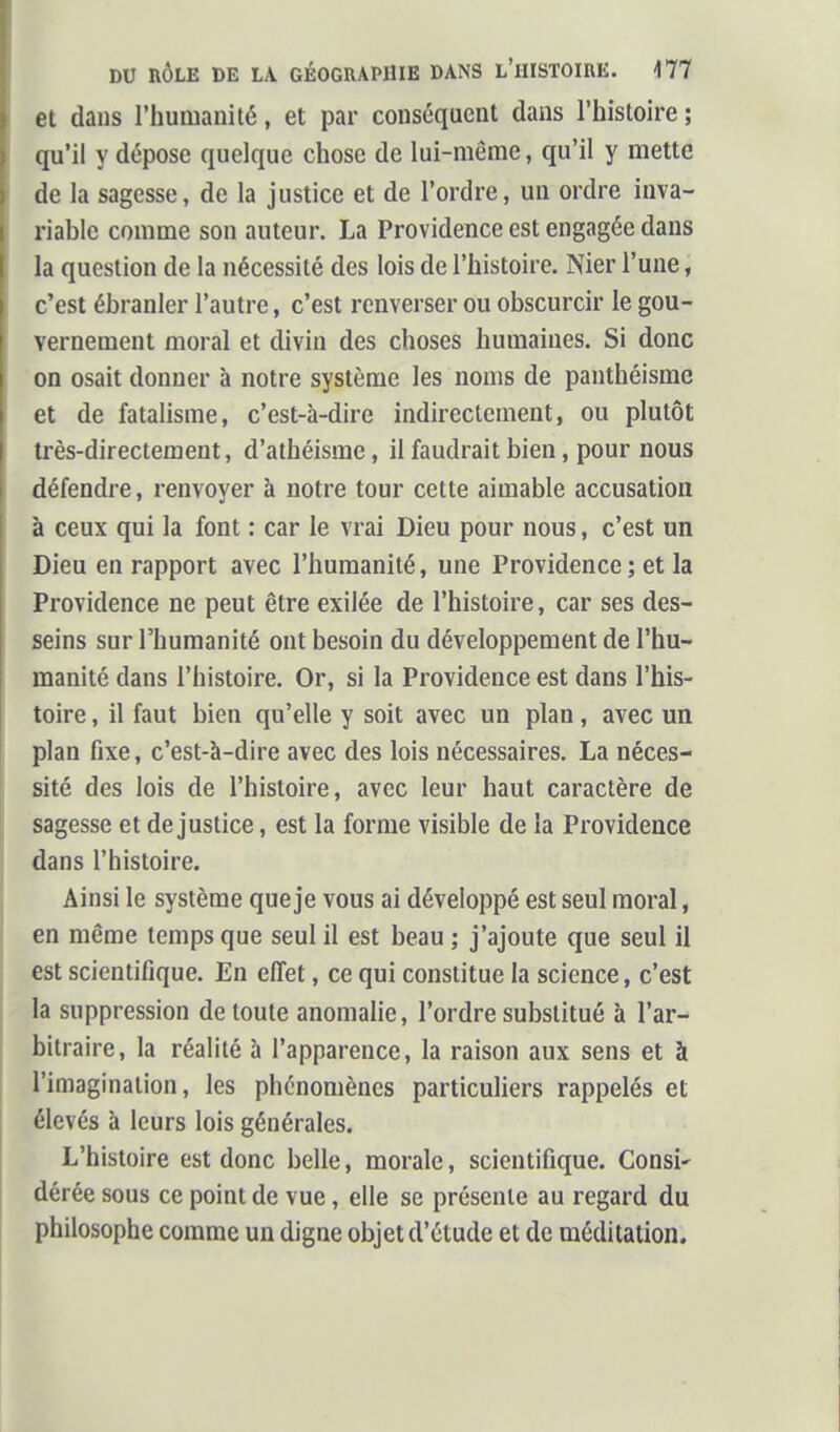 et dans rhumanilé, et par conséquent dans l'histoire ; qu'il y dépose quelque chose de lui-même, qu'il y mette de la sagesse, de la justice et de l'ordre, un ordre inva- riable comme son auteur. La Providence est engagée dans la question de la nécessité des lois de l'histoire. Nier l'une, c'est ébranler l'autre, c'est renverser ou obscurcir le gou- vernement moral et divin des choses humaines. Si donc on osait donner à notre système les noms de panthéisme et de fatalisme, c'est-à-dire indirectement, ou plutôt très-directement, d'athéisme, il faudrait bien, pour nous défendre, renvoyer à notre tour cette aimable accusation à ceux qui la font : car le vrai Dieu pour nous, c'est un Dieu en rapport avec l'humanité, une Providence; et la Providence ne peut être exilée de l'histoire, car ses des- seins sur l'humanité ont besoin du développement de l'hu- manité dans l'histoire. Or, si la Providence est dans l'his- toire , il faut bien qu'elle y soit avec un plan, avec un plan fixe, c'est-à-dire avec des lois nécessaires. La néces- sité des lois de l'histoire, avec leur haut caractère de sagesse et de justice, est la forme visible de la Providence dans l'histoire. Ainsi le système que je vous ai développé est seul moral, en même temps que seul il est beau ; j'ajoute que seul il est scientifique. En effet, ce qui constitue la science, c'est la suppression de toute anomalie, l'ordre substitué à l'ar- bitraire, la réalité à l'apparence, la raison aux sens et à l'imagination, les phénomènes particuliers rappelés et élevés à leurs lois générales. L'histoire est donc belle, morale, scientifique. Consi' dérée sous ce point de vue, elle se présente au regard du philosophe comme un digne objet d'étude et de méditation.