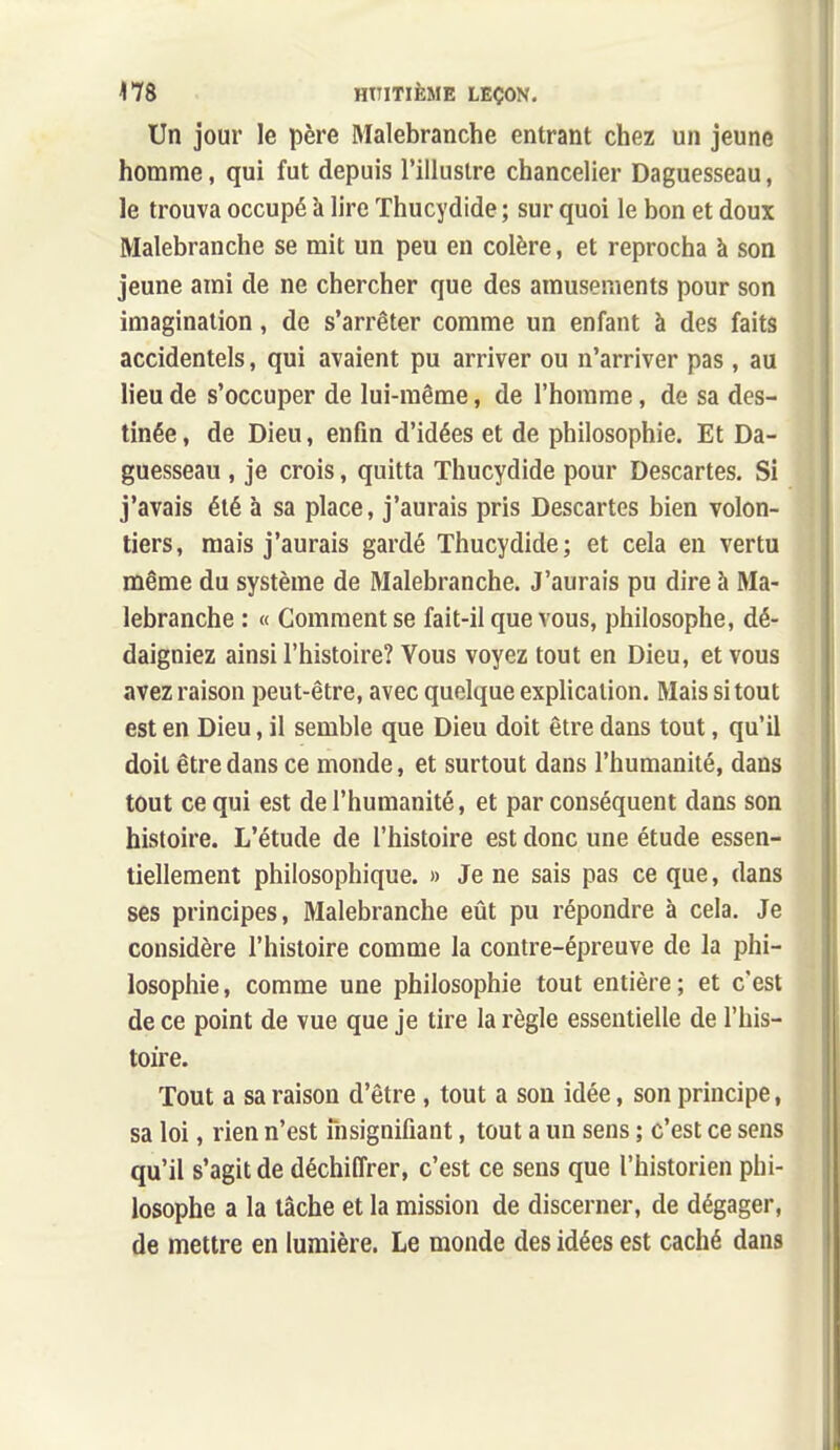 Un jour le père Malebranche entrant chez un jeune homme, qui fut depuis l'illustre chancelier Daguesseau, le trouva occupé à lire Thucydide ; sur quoi le bon et doux Malebranche se mit un peu en colère, et reprocha à son jeune ami de ne chercher que des amusements pour son imagination, de s'arrêter comme un enfant à des faits accidentels, qui avaient pu arriver ou n'arriver pas , au lieu de s'occuper de lui-même, de l'homme, de sa des- tinée , de Dieu, enfin d'idées et de philosophie. Et Da- guesseau , je crois, quitta Thucydide pour Descartes. Si j'avais été à sa place, j'aurais pris Descartes bien volon- tiers, mais j'aurais gardé Thucydide; et cela en vertu même du système de Malebranche. J'aurais pu dire à Ma- lebranche : « Gomment se fait-il que vous, philosophe, dé- daigniez ainsi l'histoire? Vous voyez tout en Dieu, et vous avez raison peut-être, avec quelque explication. Mais si tout est en Dieu, il semble que Dieu doit être dans tout, qu'il doit être dans ce monde, et surtout dans l'humanité, dans tout ce qui est de l'humanité, et par conséquent dans son histoire. L'étude de l'histoire est donc une étude essen- tiellement philosophique. » Je ne sais pas ce que, dans ses principes, Malebranche eût pu répondre à cela. Je considère l'histoire comme la contre-épreuve de la phi- losophie, comme une philosophie tout entière; et c'est de ce point de vue que je tire la règle essentielle de l'his- toire. Tout a sa raison d'être , tout a son idée, son principe, sa loi, rien n'est nisignifîant, tout a un sens ; c'est ce sens qu'il s'agit de déchiffrer, c'est ce sens que l'historien phi- losophe a la tâche et la mission de discerner, de dégager, de mettre en lumière. Le monde des idées est caché dans