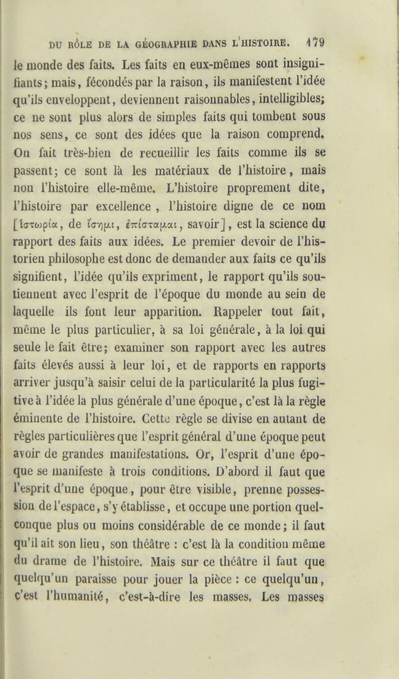 le monde des faits. Les faits en eux-mêmes sont insigni- fiants; mais, fécondés par la raison, ils manifestent l'idée qu'ils enveloppent, deviennent raisonnables, intelligibles; ce ne sont plus alors de simples faits qui tombent sous nos sens, ce sont des idées que la raison comprend. On fait très-bien de recueillir les faits comme ils se passent; ce sont là les matériaux de l'histoire, mais non l'histoire elle-même. L'histoire proprement dite, l'histoire par excellence , l'histoire digne de ce nom [tffTojpi'a, de ï<jï][xt, e7n'(jTa[ji.ai, savoir], est la science du rapport des faits aux idées. Le premier devoir de l'his- torien philosophe est donc de demander aux faits ce qu'ils signifient, l'idée qu'ils expriment, le rapport qu'ils sou- tiennent avec l'esprit de l'époque du monde au sein de laquelle ils font leur apparition. Rappeler tout fait, môme le plus particulier, à sa loi générale, à la loi qui seule le fait être; examiner son rapport avec les autres faits élevés aussi à leur loi, et de rapports en rapports arriver jusqu'à saisir celui de la particularité la plus fugi- tive à l'idée la plus générale d'une époque, c'est là la règle éminente de l'histoire. Cetto règle se divise en autant de règles particulières que l'esprit général d'une époque peut avoir de grandes manifestations. Or, l'esprit d'une épo- que se manifeste à trois conditions. D'abord il faut que l'esprit d'une époque, pour être visihle, prenne posses- sion de l'espace, s'y étabhsse, et occupe une portion quel- conque plus ou moins considérable de ce monde ; il faut qu'il ait son lieu, son théâtre : c'est là la condition même flu drame de l'histoire. Mais sur ce théâtre il faut que quelqu'un paraisse pour jouer la pièce : ce quelqu'un, c'est l'humanité, c'est-à-dire les masses. Les masses