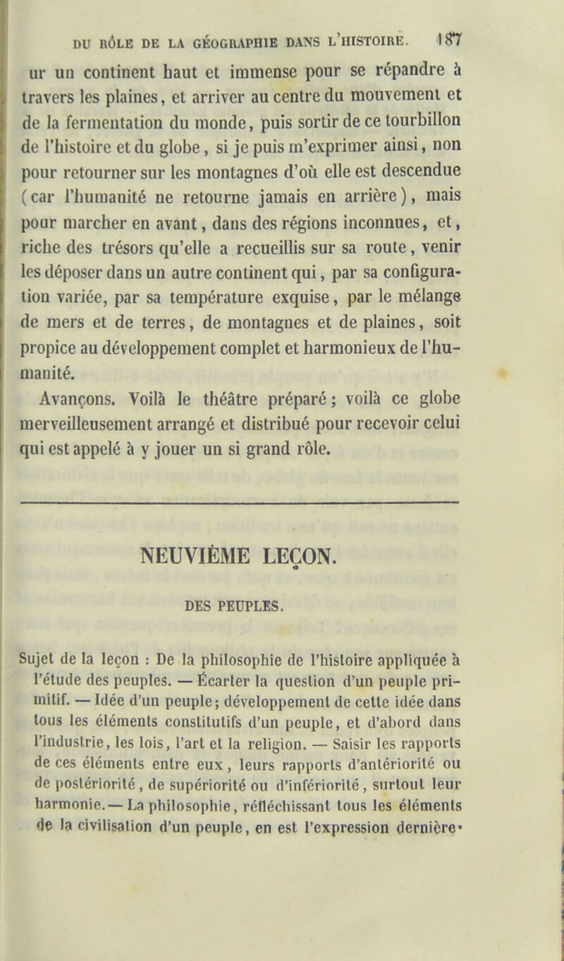 ur un continent haut et immense pour se répandre à travers les plaines, et arriver au centre du mouvement et de la fermentation du monde, puis sortir de ce tourbillon de l'histoire et du globe, si je puis m'expriuier ainsi, non {lour retourner sur les montagnes d'où elle est descendue car l'humanité ne retourne jamais en arrière ), mais pour marcher en avant, dans des régions inconnues, et, riche des trésors qu'elle a recueillis sur sa route, venir les déposer dans un autre continent qui, par sa conûgura- lion variée, par sa température exquise, par le mélange de mers et de terres, de montagnes et de plaines, soit propice au développement complet et harmonieux de l'hu- manité. Avançons. Voilà le théâtre préparé ; voilà ce globe merveilleusement arrangé et distribué pour recevoir celui qui est appelé à y jouer un si grand rôle. NEUVIÈME LEÇON. DES PEUPLES. Sujet de la leçon : De la philosophie de l'histoire appliquée à l'étude des peuples. — Écarter la question d'un peuple pri- mitif. — Idée d'un peuple; développement de celle idée dans tous les éléments constitutifs d'un peuple, et d'abord dans l'industrie, les lois, l'art et la religion. — Saisir les rapports de ces éléments entre eux, leurs rapports d'antériorité ou de postériorité , de supériorité ou d'infériorité , surtout leur harmonie.—La philosophie, réfléchissant tous les éléments 4ç la civilisation d'un peuple, en est l'expression dernière*