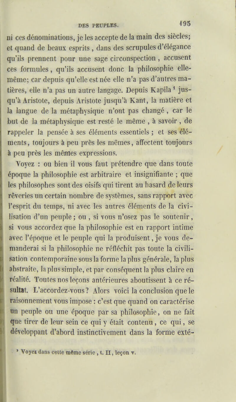 ni CCS dénominations, je les accepte de la main des siècles; et quand de beaux esprits , dans des scrupules d'élégance qu'ils prennent pour une sage circonspection, accusent ces formules, qu'ils accusent donc la philosophie elle- même; car depuis qu'elle est née elle n'a pas d'autres ma- tières, elle n'a pas un autre langage. Depuis Kapila * jus- qu'à Aristote, depuis Aristote jusqu'à Kant, la matière et la langue de la métaphysique n'ont pas changé, car le but de la métaphysique est resté le même , à savoir , de rappeler la pensée à ses éléments essentiels ; et ses élé- ments, toujours à peu près les mêmes, affectent toujours à peu près les mêmes expressions. Voyez : ou bien il vous faut prétendre que dans toute époque la philosophie est arbitraire et insignifiante ; que les philosophes sont des oisifs qui tirent au hasard de leurs rêveries un certain nombre de systèmes, sans rapport avec l'esprit du temps, ni avec les autres éléments de la civi- lisation d'un peuple; ou , si vous n'osez pas le soutenir, si vous accordez que la philosophie est en rapport intime avec l'époque et le peuple qui la produisent, je vous de- manderai si la philosophie ne réfléchit pas toute la civili- sation contemporaine sous la forme la plus générale, la plus abstraite, la plus simple, et par conséquent la plus claire en réalité. Toutes nos leçons antérieures aboutissent à ce ré- sultat. L'accordez-vous? Alors voici la conclusion que le raisonnement vous impose : c'est que quand on caractérise nn peuple ou une époque par sa philosophie, on ne fait que tirer de leur sein ce qui y était contenu, ce qui, se développant d'abord instinctivement dans la forme exté- • Voyei dans celle même série , t. II, leçon v.