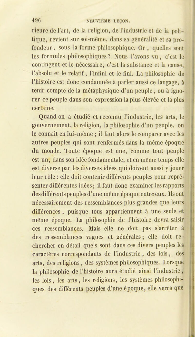 rieure de l'art, de la religion, de l'iadustric et de la poli- tique, revient sur soi-même, dans sa généralité et sa pro- fondeur, sous la forme philosophique. Or, quelles sont les formules philosophiques ? Nous l'avons vu, c'est le contingent et le nécessaire, c'est la substance et la cause, l'absolu et le relatif, l'infini et le fini. La philosophie de l'histoire est donc condamnée à parler aussi ce langage, à tenir compte de la métaphysique d'un peuple, ou à igno- rer ce peuple dans son expression la plus élevée et la plus certaine. Quand on a étudié et reconnu l'industrie, les arts, le gouvernement, la religion, la philosophie d'un peuple, on le connaît en lui-même ; il faut alors le comparer avec les autres peuples qui sont renfermés dans la même époque du monde. Toute époque est une, comme tout peuple est un, dans sou idée fondamentale, et en même temps elle est diverse par les diverses idées qui doivent aussi y jouer leur rôle : elle doit contenir différents peuples pour repré- senter différentes idées; il faut donc examiner les rapports des différents peu pies d'une même époque entre eux. Ils ont nécessairement des ressemblances plus grandes que leurs différences , puisque tous appartiennent à une seule et même époque. La philosophie de l'histoire devra saisir ces ressemblances. Mais elle ne doit pas s'arrêter à des ressemblances vagues et générales; elle doit re- chercher en détail quels sont dans ces divers peuples les caractères correspondants de l'industrie , des lois, des arts, des religions, des systèmes philosophiques. Lorsque la philosophie de l'histoire aura étudié ainsi l'industrie , les lois, les arts, les religions, les systèmes philosophi- ques des différents peuples d'une époque, elle verra que