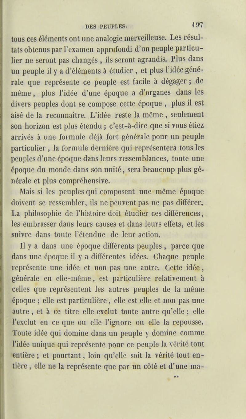 tous ces éléments ont une analogie merveilleuse. Les résul- tats obtenus par l'examen approfondi d'un peuple particu- lier ne seront pas changés , ils seront agrandis. Plus dans un peuple il y a d'éléments à étudier , et plus l'idée géné- rale que représente ce peuple est facile à dégager ; de même, plus l'idée d'une époque a d'organes dans les divers peuples dont se compose cette époque , plus il est aisé de la reconnaître. L'idée reste la même , seulement son horizon est plus étendu ; c'est-à-dire que si vous étiez arrivés à une formule déjà fort générale pour un peuple particulier , la formule dernière qui représentera tous les peuples d'une époque dans leurs ressemblances, toute une époque du monde dans son unité, sera beaucoup plus gé- nérale et plus compréhensive. Mais si les peuples qui composent une même époque doivent se ressembler, ils ne peuvent pas ne pas différer. La philosophie de l'histoire doit étudier ces différences, les embrasser dans leurs causes et dans leurs effets, et les suivre dans toute l'étendue de leur action. Il y a dans une époque différents peuples , parce que dans une époque il y a différentes idées. Chaque peuple représente une idée et non pas une autre. Cette idée, générale en elle-même, est particulière relativement à celles que représentent les autres peuples de la même époque ; elle est particuUère, elle est elle et non pas une autre, et à ce titre elle exclut toute autre qu'elle ; elle l'exclut en ce que ou elle l'ignore ou elle la repousse. Toute idée qui domine dans un peuple y domine comme l'idée unique qui représente pour ce peuple la vérité tout entière ; et pourtant, loin qu'elle soit la vérité tout en- tière , elle ne la représente que par un côté et d'une ma-