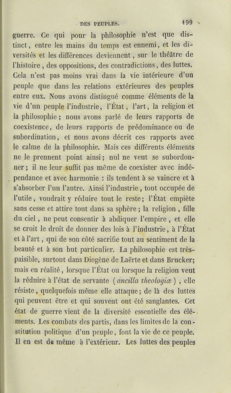 DES PEUPLES. 4 99 N guerre. Ce qui pour la philosophie n'est que dis- tinct, entre les mains du temps est ennemi, et les di- versités et les différences deviennent, sur le théâtre de l'histoire , des oppositions, des contradictions, des luttes. Cela n'est pas moins vrai dans la vie intérieure d'un peuple que dans les relations extérieures des peuples entre eux. Nous avons distingué comme éléments de la vie d'un peuple l'industrie, l'État, l'art, la religion et la philosophie ; nous avons parlé de leurs rapports de coexistence, de leurs rapports de prédominance ou de subordination, et nous avons décrit ces rapports avec le calme de la philosophie. Mais ces différents éléments ne le prennent point ainsi ; nul ne veut se subordon- ner ; il ne leur suffit pas même de coexister avec indé- pendance et avec harmonie : ils tendent à se vaincre et à s'absorber l'un l'autre. Ainsi l'industrie, tout occupée de l'utile, voudrait y réduire tout le reste; l'État empiète sans cesse et attire tout dans sa sphère ; la religion , fdle du ciel, ne peut consentir à abdiquer l'empire , et elle se croit le droit de donner des lois à l'industrie, à l'État et à l'art, qui de son côté sacrifie tout au sentiment de la beauté et à son but particulier. La philosophie est très- paisible, surtout dans Diogène de Laërte et dans Brucker; mais en réalité, lorsque l'État ou lorsque la religion veut la réduire à l'état de servante ( ancilla tlieologiœ ) , elle résiste, quelquefois môme elle attaque ; de là des luttes qui peuvent être et qui souvent ont été sanglantes. Cet état de guerre vient de la diversité essentielle des élé- ments. Les combats des partis, dans les limites de la con- stitution politique d'un peuple, font la vie de ce peuple. Il en est d« môme à l'extérieur. Les luttes des peuples