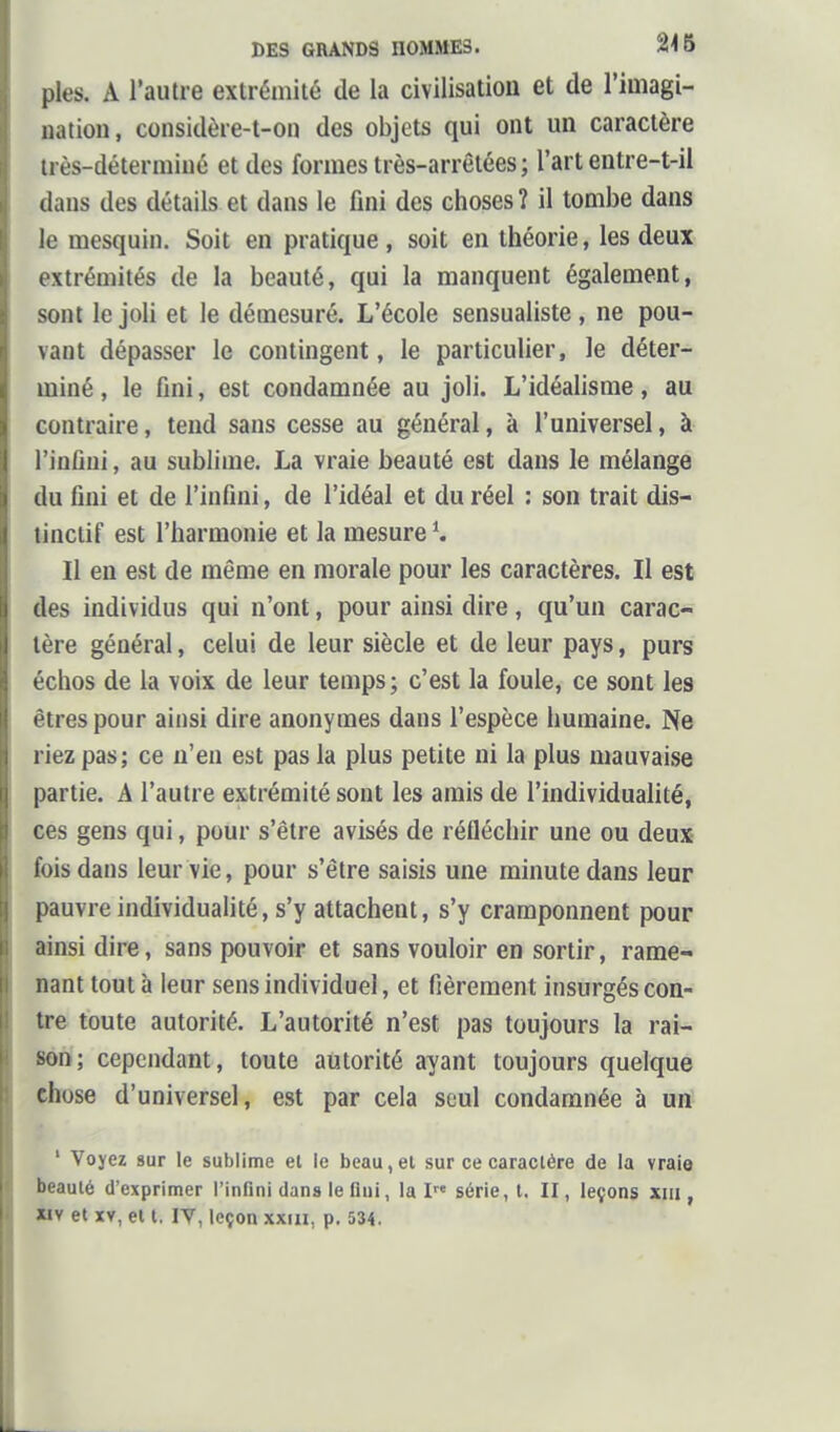 pies. A l'autre extrémité de la civilisation et de l'imagi- nation, considère-t-on des objets qui ont un caractère très-déterminé et des formes très-arrêtées ; l'art entre-t-il daus des détails et dans le fini des choses î il tombe dans le mesquin. Soit en pratique , soit en théorie, les deux extrémités de la beauté, qui la manquent également, sont le joli et le démesuré. L'école sensualiste, ne pou- vant dépasser le contingent, le particulier, le déter- miné , le fini, est condamnée au joli. L'idéalisme, au contraire, tend sans cesse au général, à l'universel, à l'infini, au sublime. La vraie beauté est dans le mélange du fini et de l'infini, de l'idéal et du réel : son trait dis- tinctif est l'harmonie et la mesure K Il en est de même en morale pour les caractères. Il est des individus qui n'ont, pour ainsi dire, qu'un carac- tère général, celui de leur siècle et de leur pays, purs échos de la voix de leur temps; c'est la foule, ce sont les êtres pour ainsi dire anonymes dans l'espèce humaine. Ne riez pas; ce n'en est pas la plus petite ni la plus mauvaise partie. A l'autre extrémité sont les amis de l'individualité, ces gens qui, pour s'être avisés de réfléchir une ou deux- fois dans leur vie, pour s'être saisis une minute dans leur pauvre individualité, s'y attachent, s'y cramponnent pour ainsi dire, sans pouvoir et sans vouloir en sortir, rame- nant tout à leur sens individuel, et fièrement insurgés con- tre toute autorité. L'autorité n'est pas toujours la rai- son; cependant, toute autorité ayant toujours quelque chose d'universel, est par cela seul condamnée à un ' Voyez sur le sublime et le beau, et sur ce caractère de la vraie beauté d'exprimer l'infini dans le flui, la I« série, t. II, leçons xiil, iiy et XV, et t. IV, leçon xxiii, p. 534.